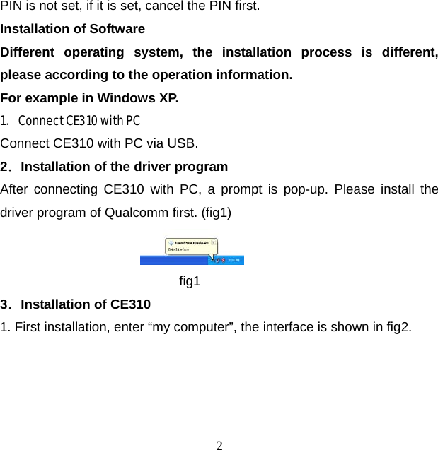 2 PIN is not set, if it is set, cancel the PIN first. Installation of Software Different operating system, the installation process is different, please according to the operation information.   For example in Windows XP. 1．Connect CE310 with PC Connect CE310 with PC via USB. 2．Installation of the driver program After connecting CE310 with PC, a prompt is pop-up. Please install the driver program of Qualcomm first. (fig1)  fig1 3．Installation of CE310 1. First installation, enter “my computer”, the interface is shown in fig2. 