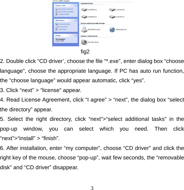 3                         fig2 2. Double click “CD driver’, choose the file “*.exe”, enter dialog box “choose language”, choose the appropriate language. If PC has auto run function, the “choose language” would appear automatic, click “yes”. 3. Click “next” &gt; “license” appear. 4. Read License Agreement, click “I agree” &gt; “next”, the dialog box “select the directory” appear. 5. Select the right directory, click “next”&gt;“select additional tasks” in the pop-up window, you can select which you need. Then click “next”&gt;“install” &gt; “finish”. 6. After installation, enter “my computer”, choose “CD driver” and click the right key of the mouse, choose “pop-up”, wait few seconds, the “removable disk” and “CD driver” disappear.   