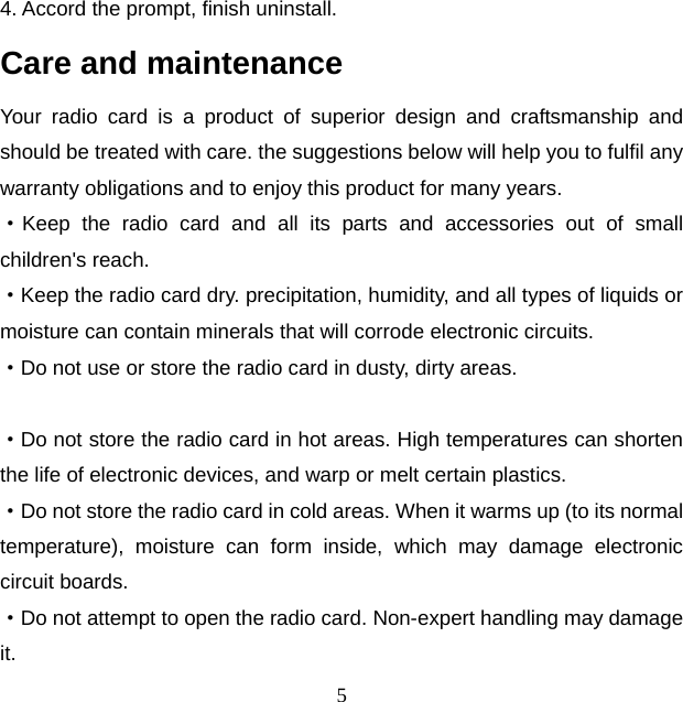 5 4. Accord the prompt, finish uninstall. Care and maintenance Your radio card is a product of superior design and craftsmanship and should be treated with care. the suggestions below will help you to fulfil any warranty obligations and to enjoy this product for many years. ·Keep the radio card and all its parts and accessories out of small children&apos;s reach. ·Keep the radio card dry. precipitation, humidity, and all types of liquids or moisture can contain minerals that will corrode electronic circuits. ·Do not use or store the radio card in dusty, dirty areas.  ·Do not store the radio card in hot areas. High temperatures can shorten the life of electronic devices, and warp or melt certain plastics. ·Do not store the radio card in cold areas. When it warms up (to its normal temperature), moisture can form inside, which may damage electronic circuit boards. ·Do not attempt to open the radio card. Non-expert handling may damage it. 