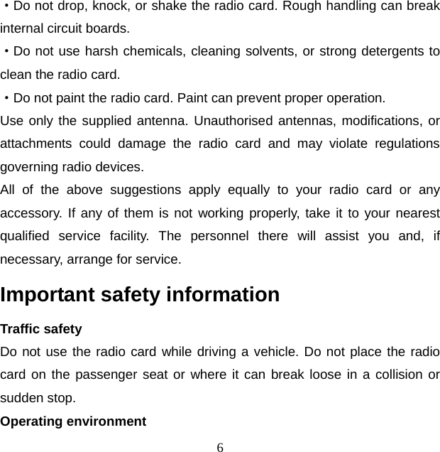 6 ·Do not drop, knock, or shake the radio card. Rough handling can break internal circuit boards. ·Do not use harsh chemicals, cleaning solvents, or strong detergents to clean the radio card. ·Do not paint the radio card. Paint can prevent proper operation. Use only the supplied antenna. Unauthorised antennas, modifications, or attachments could damage the radio card and may violate regulations governing radio devices. All of the above suggestions apply equally to your radio card or any accessory. If any of them is not working properly, take it to your nearest qualified service facility. The personnel there will assist you and, if necessary, arrange for service. Important safety information Traffic safety Do not use the radio card while driving a vehicle. Do not place the radio card on the passenger seat or where it can break loose in a collision or sudden stop. Operating environment 