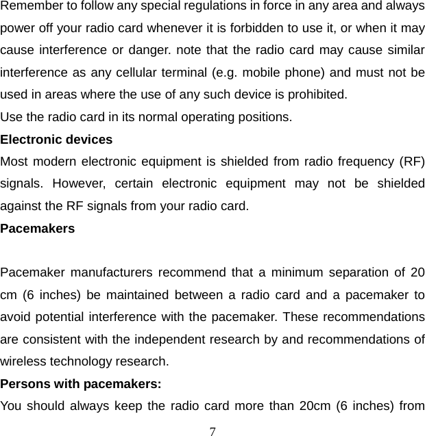 7 Remember to follow any special regulations in force in any area and always power off your radio card whenever it is forbidden to use it, or when it may cause interference or danger. note that the radio card may cause similar interference as any cellular terminal (e.g. mobile phone) and must not be used in areas where the use of any such device is prohibited. Use the radio card in its normal operating positions. Electronic devices Most modern electronic equipment is shielded from radio frequency (RF) signals.  However, certain electronic equipment may not be shielded against the RF signals from your radio card. Pacemakers  Pacemaker manufacturers recommend that a minimum separation of 20 cm (6 inches) be maintained between a radio card and a pacemaker to avoid potential interference with the pacemaker. These recommendations are consistent with the independent research by and recommendations of wireless technology research. Persons with pacemakers: You should always keep the radio card more than 20cm (6 inches) from 