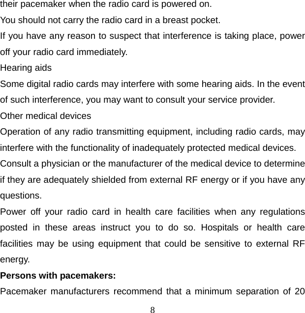 8 their pacemaker when the radio card is powered on. You should not carry the radio card in a breast pocket. If you have any reason to suspect that interference is taking place, power off your radio card immediately. Hearing aids Some digital radio cards may interfere with some hearing aids. In the event of such interference, you may want to consult your service provider. Other medical devices Operation of any radio transmitting equipment, including radio cards, may interfere with the functionality of inadequately protected medical devices. Consult a physician or the manufacturer of the medical device to determine if they are adequately shielded from external RF energy or if you have any questions. Power off your radio card in health care facilities when any regulations posted in these areas instruct you to do so. Hospitals or health care facilities may be using equipment that could be sensitive to external RF energy. Persons with pacemakers: Pacemaker manufacturers recommend that a minimum separation of 20 