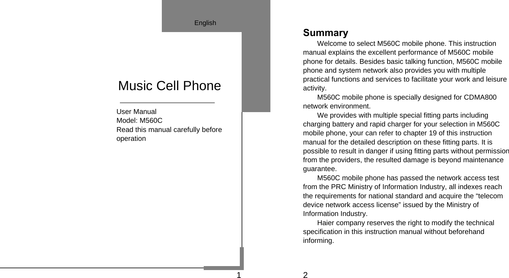   1                                User Manual                        Model: M560C                        Read this manual carefully before                        operation              Music Cell Phone English    2 Summary Welcome to select M560C mobile phone. This instruction manual explains the excellent performance of M560C mobile phone for details. Besides basic talking function, M560C mobile phone and system network also provides you with multiple practical functions and services to facilitate your work and leisure activity. M560C mobile phone is specially designed for CDMA800 network environment. We provides with multiple special fitting parts including charging battery and rapid charger for your selection in M560C mobile phone, your can refer to chapter 19 of this instruction manual for the detailed description on these fitting parts. It is possible to result in danger if using fitting parts without permission from the providers, the resulted damage is beyond maintenance guarantee. M560C mobile phone has passed the network access test from the PRC Ministry of Information Industry, all indexes reach the requirements for national standard and acquire the “telecom device network access license” issued by the Ministry of   Information Industry.     Haier company reserves the right to modify the technical specification in this instruction manual without beforehand informing. 