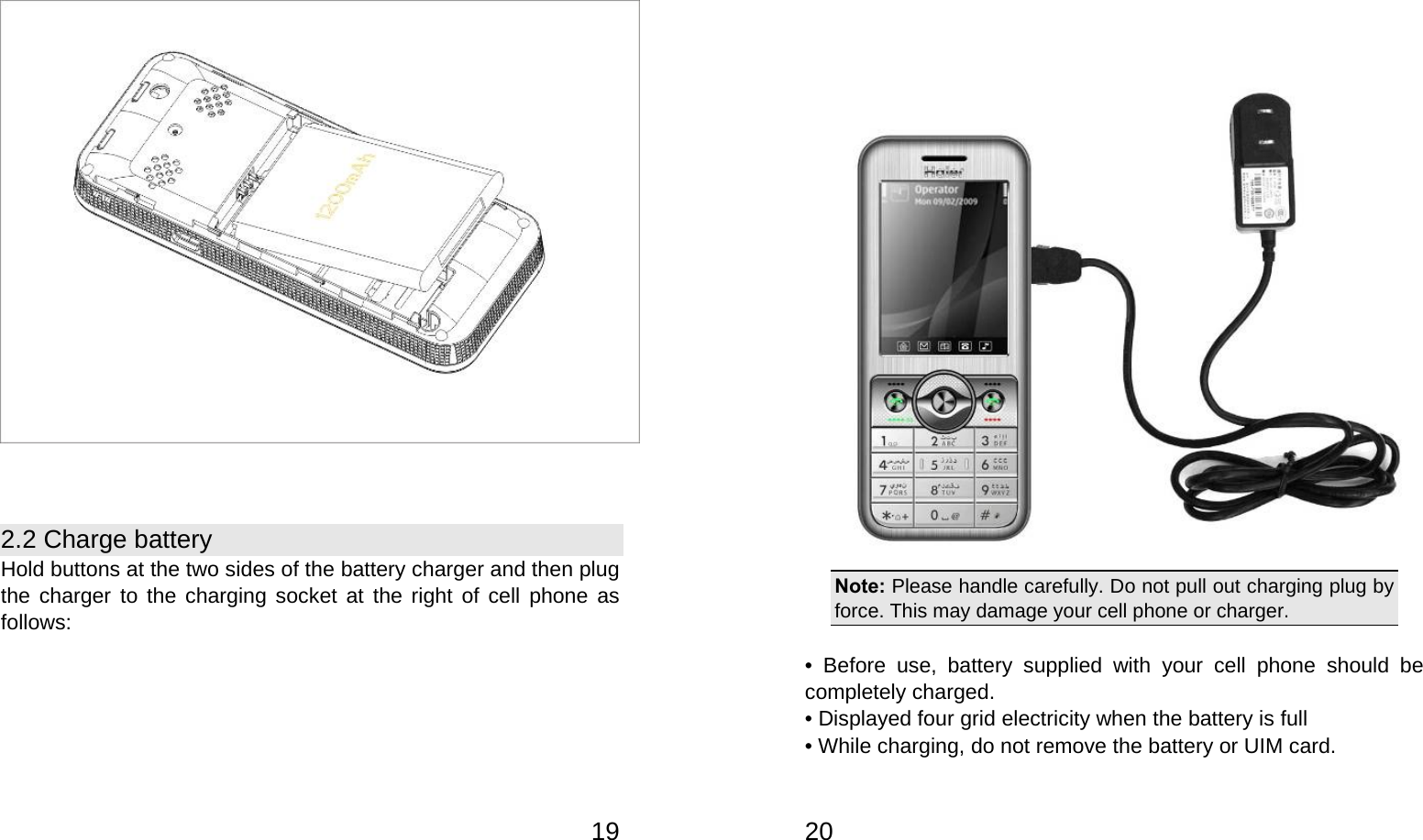   19  2.2 Charge battery Hold buttons at the two sides of the battery charger and then plug the charger to the charging socket at the right of cell phone as follows:   20 Note: Please handle carefully. Do not pull out charging plug by force. This may damage your cell phone or charger.  • Before use, battery supplied with your cell phone should be completely charged. • Displayed four grid electricity when the battery is full   • While charging, do not remove the battery or UIM card. 