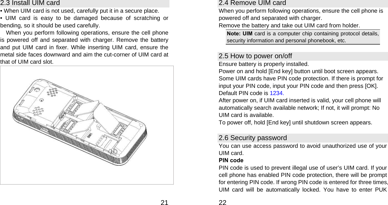   212.3 Install UIM card • When UIM card is not used, carefully put it in a secure place. • UIM card is easy to be damaged because of scratching or bending, so it should be used carefully. When you perform following operations, ensure the cell phone is powered off and separated with charger. Remove the battery and put UIM card in fixer. While inserting UIM card, ensure the metal side faces downward and aim the cut-corner of UIM card at that of UIM card slot.    222.4 Remove UIM card When you perform following operations, ensure the cell phone is powered off and separated with charger. Remove the battery and take out UIM card from holder. Note: UIM card is a computer chip containing protocol details, security information and personal phonebook, etc. 2.5 How to power on/off Ensure battery is properly installed. Power on and hold [End key] button until boot screen appears. Some UIM cards have PIN code protection. If there is prompt for input your PIN code, input your PIN code and then press [OK]. Default PIN code is 1234. After power on, if UIM card inserted is valid, your cell phone will automatically search available network; If not, it will prompt: No UIM card is available. To power off, hold [End key] until shutdown screen appears. 2.6 Security password You can use access password to avoid unauthorized use of your UIM card. PIN code PIN code is used to prevent illegal use of user’s UIM card. If your cell phone has enabled PIN code protection, there will be prompt for entering PIN code. If wrong PIN code is entered for three times, UIM card will be automatically locked. You have to enter PUK 