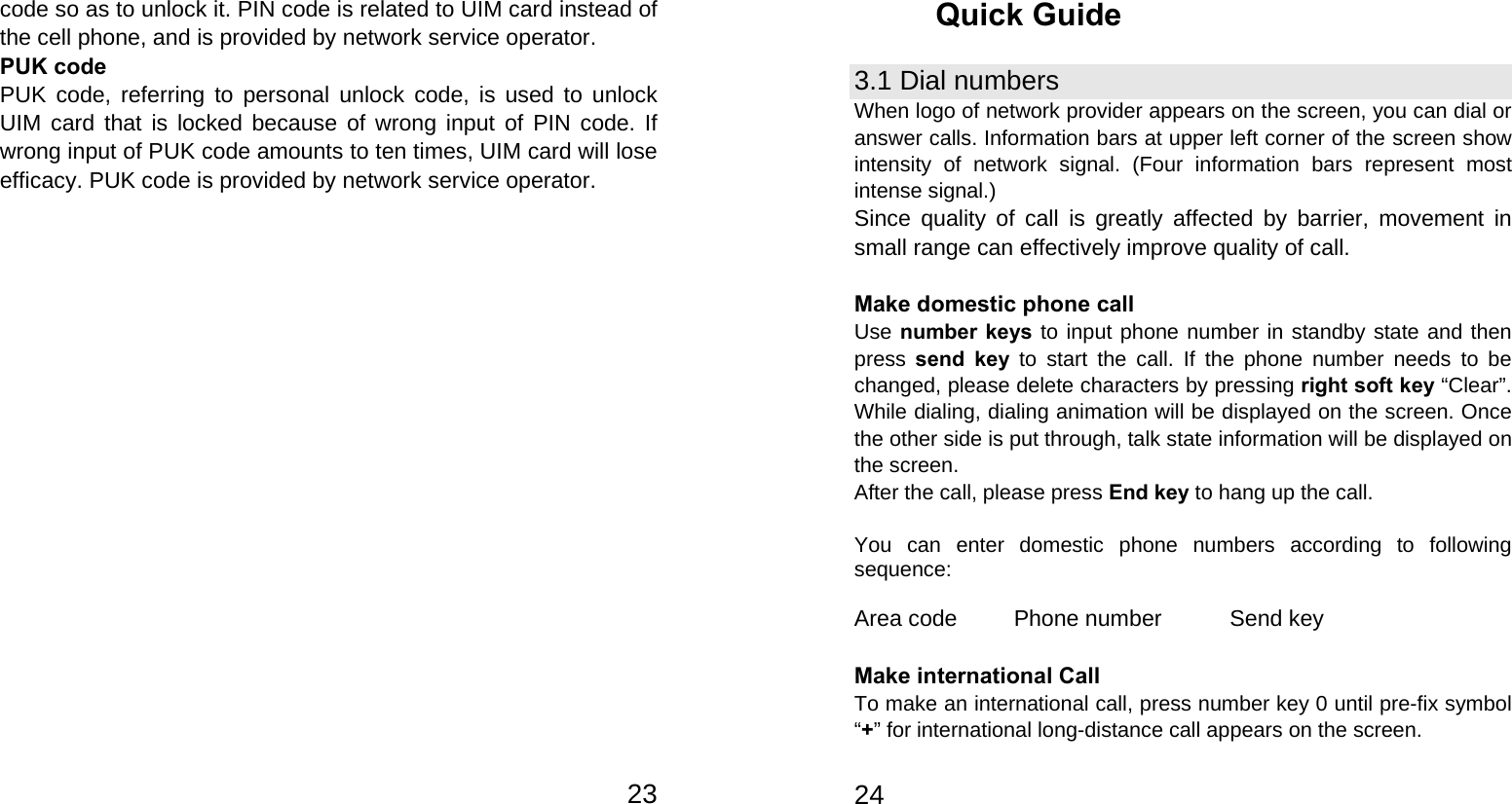   23code so as to unlock it. PIN code is related to UIM card instead of the cell phone, and is provided by network service operator. PUK code PUK code, referring to personal unlock code, is used to unlock UIM card that is locked because of wrong input of PIN code. If wrong input of PUK code amounts to ten times, UIM card will lose efficacy. PUK code is provided by network service operator.   24Quick Guide 3.1 Dial numbers When logo of network provider appears on the screen, you can dial or answer calls. Information bars at upper left corner of the screen show intensity of network signal. (Four information bars represent most intense signal.) Since quality of call is greatly affected by barrier, movement in small range can effectively improve quality of call.  Make domestic phone call   Use number keys to input phone number in standby state and then press send key to start the call. If the phone number needs to be changed, please delete characters by pressing right soft key “Clear”. While dialing, dialing animation will be displayed on the screen. Once the other side is put through, talk state information will be displayed on the screen.   After the call, please press End key to hang up the call.  You can enter domestic phone numbers according to following sequence:  Area code     Phone number      Send key  Make international Call To make an international call, press number key 0 until pre-fix symbol “+” for international long-distance call appears on the screen. 