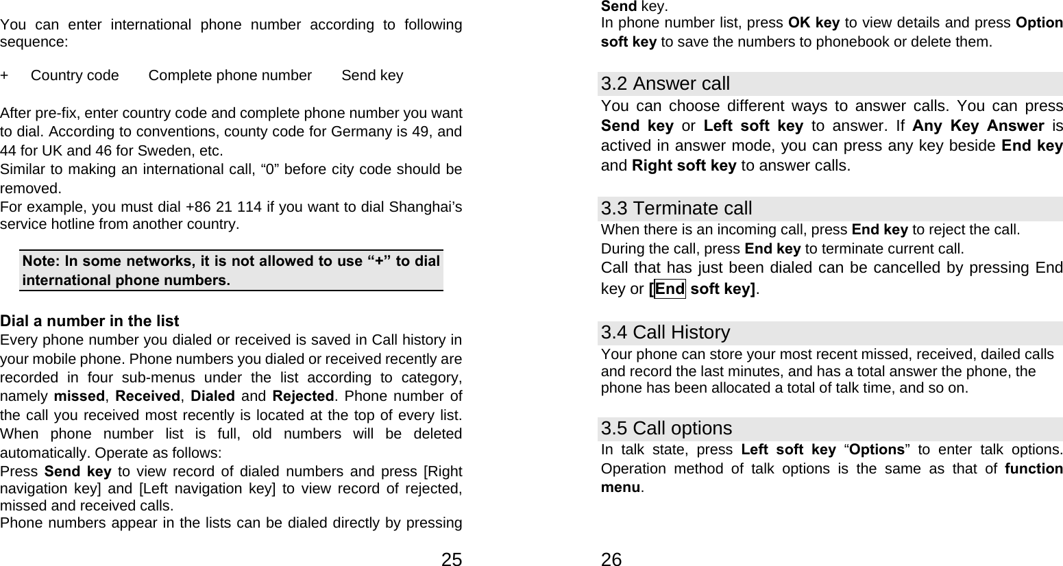   25 You can enter international phone number according to following sequence:  +   Country code    Complete phone number    Send key  After pre-fix, enter country code and complete phone number you want to dial. According to conventions, county code for Germany is 49, and 44 for UK and 46 for Sweden, etc. Similar to making an international call, “0” before city code should be removed.  For example, you must dial +86 21 114 if you want to dial Shanghai’s service hotline from another country.  Note: In some networks, it is not allowed to use “+” to dial international phone numbers.  Dial a number in the list Every phone number you dialed or received is saved in Call history in your mobile phone. Phone numbers you dialed or received recently are recorded in four sub-menus under the list according to category, namely missed,  Received,  Dialed and Rejected. Phone number of the call you received most recently is located at the top of every list. When phone number list is full, old numbers will be deleted automatically. Operate as follows: Press Send key to view record of dialed numbers and press [Right navigation key] and [Left navigation key] to view record of rejected, missed and received calls. Phone numbers appear in the lists can be dialed directly by pressing   26Send key. In phone number list, press OK key to view details and press Option soft key to save the numbers to phonebook or delete them. 3.2 Answer call You can choose different ways to answer calls. You can press Send key or Left soft key to answer. If Any Key Answer is actived in answer mode, you can press any key beside End key and Right soft key to answer calls. 3.3 Terminate call When there is an incoming call, press End key to reject the call. During the call, press End key to terminate current call. Call that has just been dialed can be cancelled by pressing End key or [End soft key]. 3.4 Call History Your phone can store your most recent missed, received, dailed calls and record the last minutes, and has a total answer the phone, the phone has been allocated a total of talk time, and so on. 3.5 Call options In talk state, press Left soft key “Options” to enter talk options. Operation method of talk options is the same as that of function menu. 