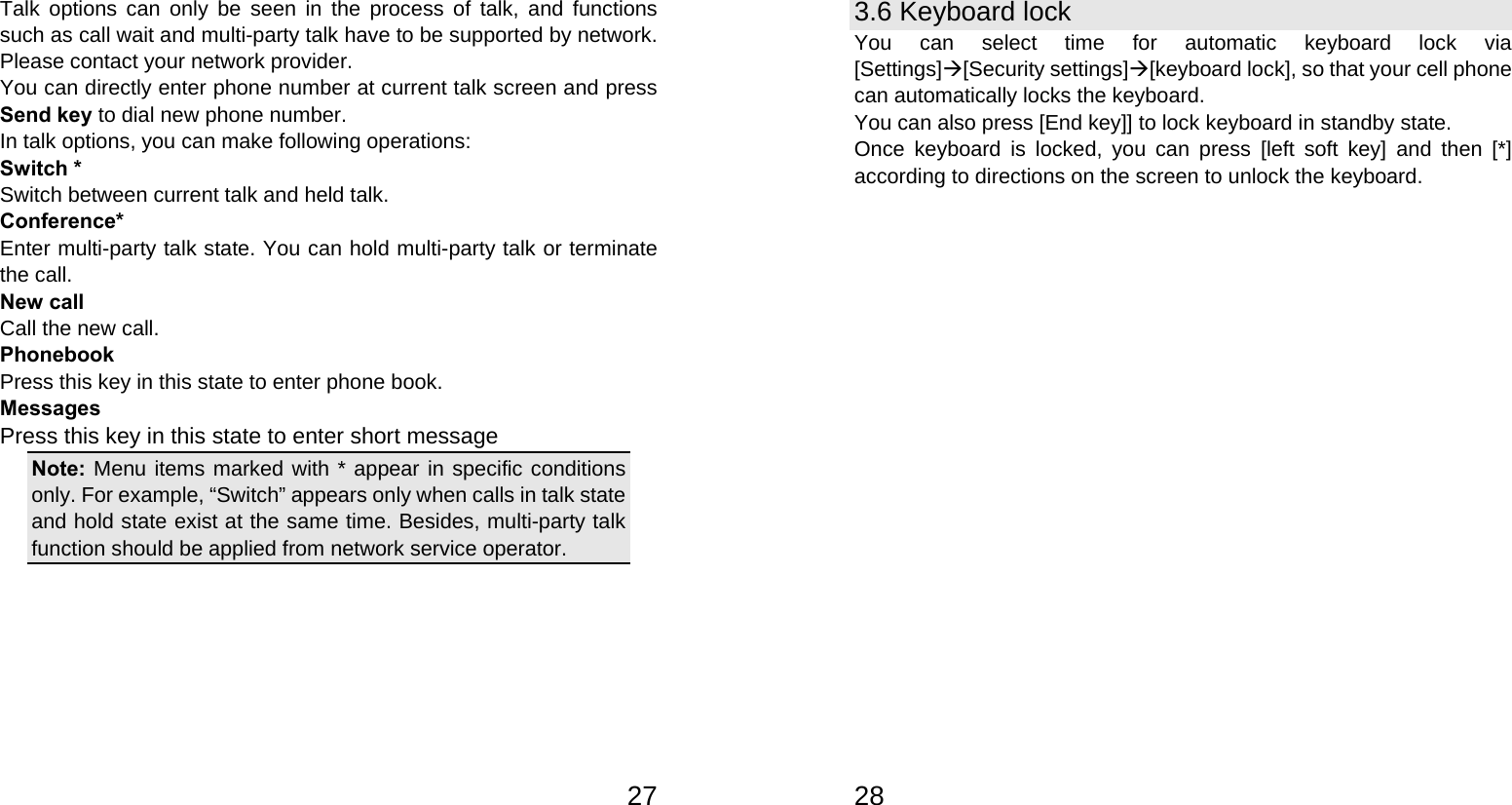   27Talk options can only be seen in the process of talk, and functions such as call wait and multi-party talk have to be supported by network. Please contact your network provider. You can directly enter phone number at current talk screen and press Send key to dial new phone number. In talk options, you can make following operations: Switch * Switch between current talk and held talk. Conference* Enter multi-party talk state. You can hold multi-party talk or terminate the call. New call Call the new call. Phonebook Press this key in this state to enter phone book. Messages Press this key in this state to enter short message Note: Menu items marked with * appear in specific conditions only. For example, “Switch” appears only when calls in talk state and hold state exist at the same time. Besides, multi-party talk function should be applied from network service operator.         283.6 Keyboard lock You can select time for automatic keyboard lock via [Settings][Security settings][keyboard lock], so that your cell phone can automatically locks the keyboard. You can also press [End key]] to lock keyboard in standby state. Once keyboard is locked, you can press [left soft key] and then [*] according to directions on the screen to unlock the keyboard. 