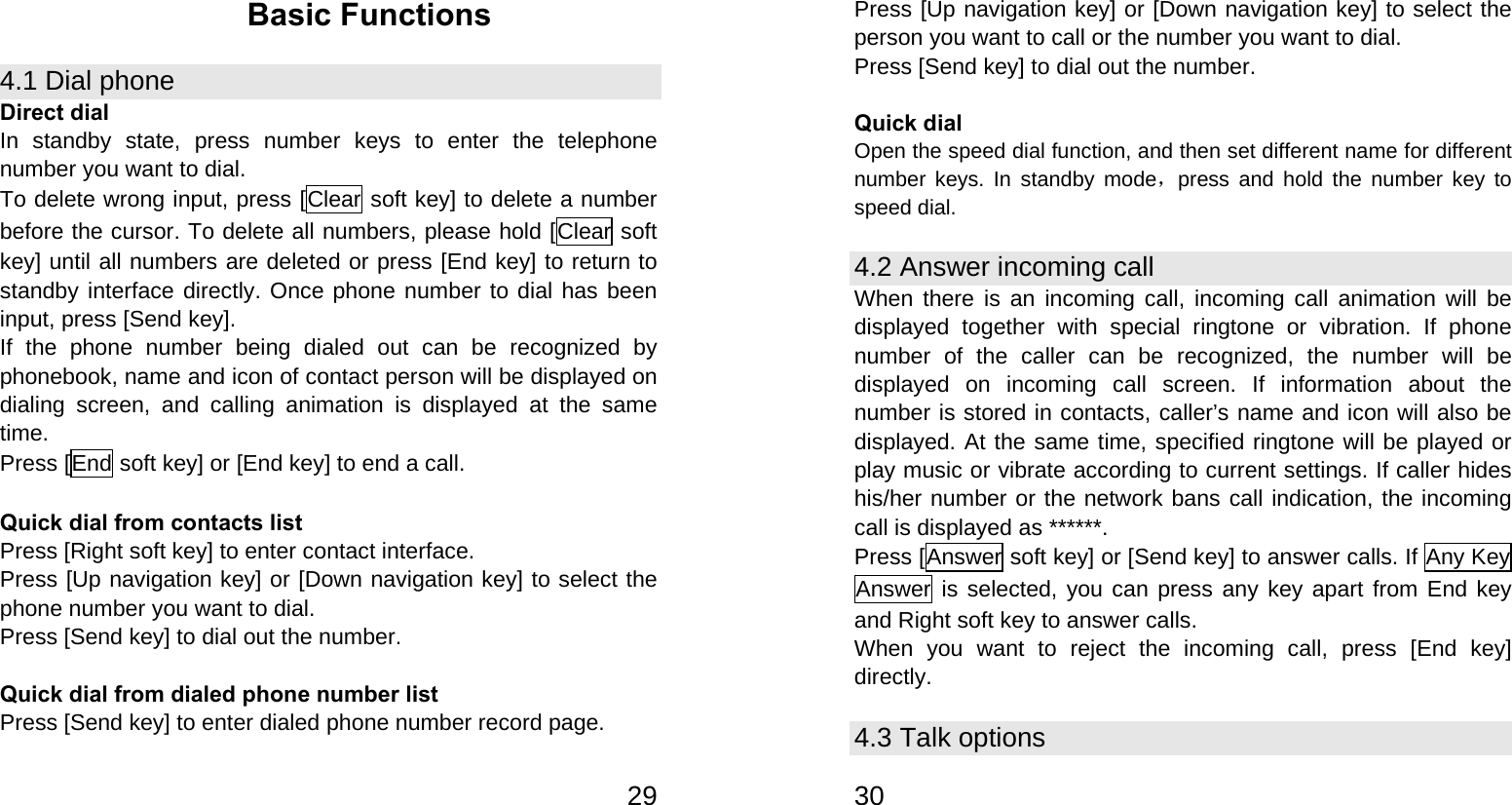   29Basic Functions 4.1 Dial phone Direct dial In standby state, press number keys to enter the telephone number you want to dial. To delete wrong input, press [Clear soft key] to delete a number before the cursor. To delete all numbers, please hold [Clear soft key] until all numbers are deleted or press [End key] to return to standby interface directly. Once phone number to dial has been input, press [Send key]. If the phone number being dialed out can be recognized by phonebook, name and icon of contact person will be displayed on dialing screen, and calling animation is displayed at the same time. Press [End soft key] or [End key] to end a call.  Quick dial from contacts list Press [Right soft key] to enter contact interface. Press [Up navigation key] or [Down navigation key] to select the phone number you want to dial. Press [Send key] to dial out the number.  Quick dial from dialed phone number list Press [Send key] to enter dialed phone number record page.   30Press [Up navigation key] or [Down navigation key] to select the person you want to call or the number you want to dial. Press [Send key] to dial out the number.  Quick dial Open the speed dial function, and then set different name for different number keys. In standby mode，press and hold the number key to speed dial. 4.2 Answer incoming call When there is an incoming call, incoming call animation will be displayed together with special ringtone or vibration. If phone number of the caller can be recognized, the number will be displayed on incoming call screen. If information about the number is stored in contacts, caller’s name and icon will also be displayed. At the same time, specified ringtone will be played or play music or vibrate according to current settings. If caller hides his/her number or the network bans call indication, the incoming call is displayed as ******. Press [Answer soft key] or [Send key] to answer calls. If Any Key Answer is selected, you can press any key apart from End key and Right soft key to answer calls. When you want to reject the incoming call, press [End key] directly. 4.3 Talk options 