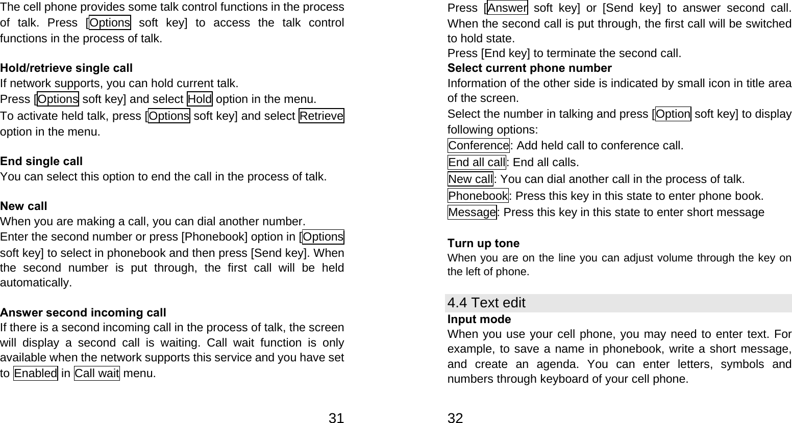   31The cell phone provides some talk control functions in the process of talk. Press [Options soft key] to access the talk control functions in the process of talk.  Hold/retrieve single call If network supports, you can hold current talk. Press [Options soft key] and select Hold option in the menu. To activate held talk, press [Options soft key] and select Retrieve option in the menu.  End single call You can select this option to end the call in the process of talk.  New call   When you are making a call, you can dial another number.   Enter the second number or press [Phonebook] option in [Options soft key] to select in phonebook and then press [Send key]. When the second number is put through, the first call will be held automatically.  Answer second incoming call If there is a second incoming call in the process of talk, the screen will display a second call is waiting. Call wait function is only available when the network supports this service and you have set to Enabled in Call wait menu.   32Press [Answer soft key] or [Send key] to answer second call. When the second call is put through, the first call will be switched to hold state. Press [End key] to terminate the second call. Select current phone number Information of the other side is indicated by small icon in title area of the screen. Select the number in talking and press [Option soft key] to display following options: Conference: Add held call to conference call. End all call: End all calls. New call: You can dial another call in the process of talk. Phonebook: Press this key in this state to enter phone book. Message: Press this key in this state to enter short message  Turn up tone When you are on the line you can adjust volume through the key on the left of phone. 4.4 Text edit Input mode When you use your cell phone, you may need to enter text. For example, to save a name in phonebook, write a short message, and create an agenda. You can enter letters, symbols and numbers through keyboard of your cell phone. 