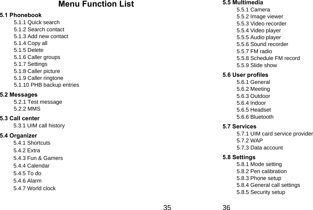   35Menu Function List 5.1 Phonebook 5.1.1 Quick search 5.1.2 Search contact 5.1.3 Add new contact 5.1.4 Copy all 5.1.5 Delete 5.1.6 Caller groups 5.1.7 Settings 5.1.8 Caller picture 5.1.9 Caller ringtone 5.1.10 PHB backup entries 5.2 Messages 5.2.1 Test message 5.2.2 MMS 5.3 Call center 5.3.1 UIM call history            5.4 Organizer   5.4.1 Shortcuts 5.4.2 Extra 5.4.3 Fun &amp; Gamers 5.4.4 Calendar 5.4.5 To do 5.4.6 Alarm 5.4.7 World clock   365.5 Multimedia 5.5.1 Camera 5.5.2 Image viewer 5.5.3 Video recorder 5.5.4 Video player 5.5.5 Audio player 5.5.6 Sound recorder 5.5.7 FM radio 5.5.8 Schedule FM record 5.5.9 Slide show 5.6 User profiles 5.6.1 General 5.6.2 Meeting 5.6.3 Outdoor 5.6.4 Indoor 5.6.5 Headset 5.6.6 Bluetooth 5.7 Services   5.7.1 UIM card service provider 5.7.2 WAP 5.7.3 Data account 5.8 Settings 5.8.1 Mode setting 5.8.2 Pen calibration 5.8.3 Phone setup 5.8.4 General call settings 5.8.5 Security setup 