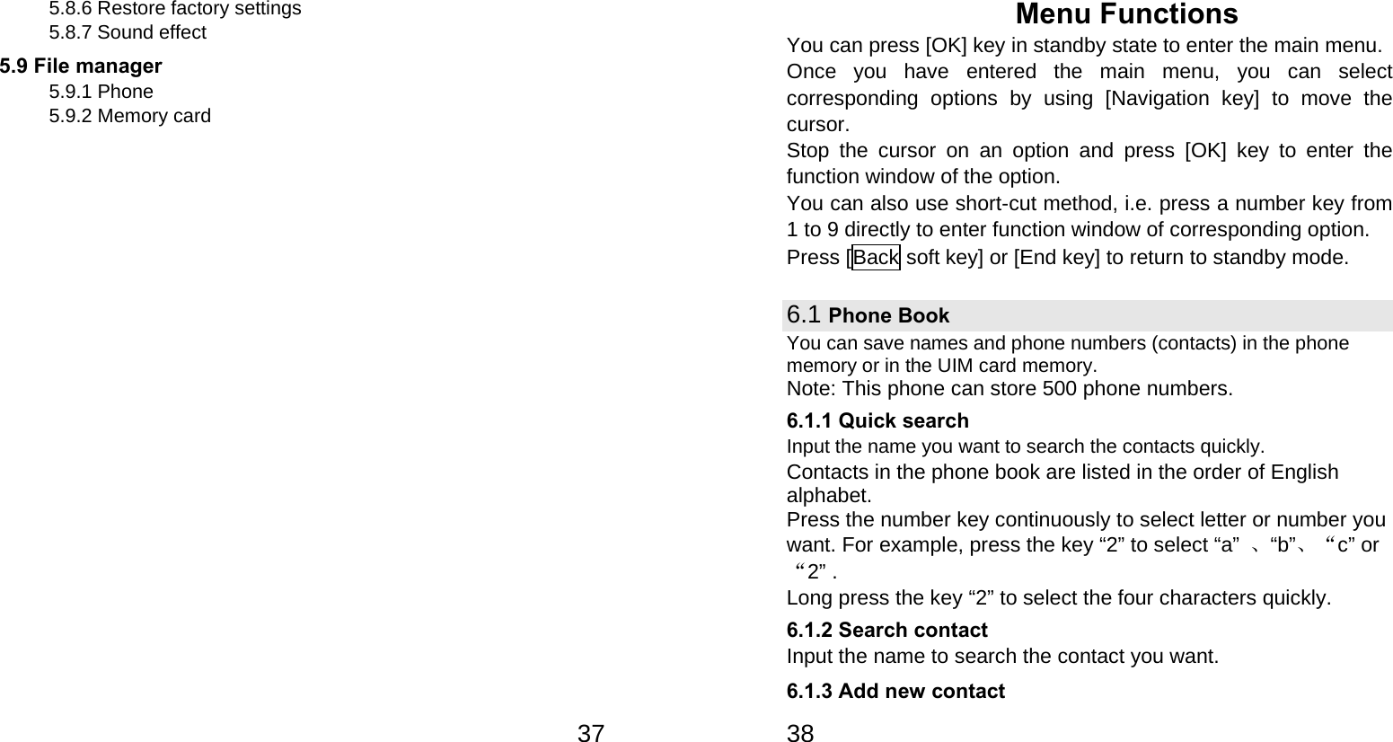   375.8.6 Restore factory settings 5.8.7 Sound effect 5.9 File manager     5.9.1 Phone 5.9.2 Memory card   38Menu Functions You can press [OK] key in standby state to enter the main menu. Once you have entered the main menu, you can select corresponding options by using [Navigation key] to move the cursor. Stop the cursor on an option and press [OK] key to enter the function window of the option. You can also use short-cut method, i.e. press a number key from 1 to 9 directly to enter function window of corresponding option. Press [Back soft key] or [End key] to return to standby mode. 6.1 Phone Book You can save names and phone numbers (contacts) in the phone memory or in the UIM card memory. Note: This phone can store 500 phone numbers. 6.1.1 Quick search Input the name you want to search the contacts quickly. Contacts in the phone book are listed in the order of English alphabet. Press the number key continuously to select letter or number you want. For example, press the key “2” to select “a”  、“b”、“c” or“2” . Long press the key “2” to select the four characters quickly. 6.1.2 Search contact   Input the name to search the contact you want. 6.1.3 Add new contact 