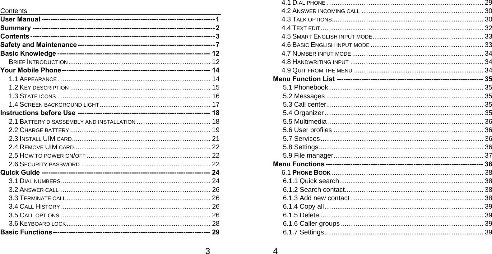   3 Contents User Manual ----------------------------------------------------------------------------- 1 Summary --------------------------------------------------------------------------------- 2 Contents ---------------------------------------------------------------------------------- 3 Safety and Maintenance ------------------------------------------------------------- 7 Basic Knowledge -------------------------------------------------------------------- 12 BRIEF INTRODUCTION ............................................................................. 12 Your Mobile Phone ------------------------------------------------------------------ 14 1.1 APPEARANCE ................................................................................... 14 1.2 KEY DESCRIPTION ............................................................................ 15 1.3 STATE ICONS ................................................................................... 16 1.4 SCREEN BACKGROUND LIGHT ............................................................ 17 Instructions before Use ----------------------------------------------------------- 18 2.1 BATTERY DISASSEMBLY AND INSTALLATION ........................................ 18 2.2 CHARGE BATTERY ............................................................................ 19 2.3 INSTALL UIM CARD .............. ................. ................ ................ ............  21 2.4 REMOVE UIM CARD .......................................................................... 22 2.5 HOW TO POWER ON/OFF ................................................................... 22 2.6 SECURITY PASSWORD ...................................................................... 22 Quick Guide --------------------------------------------------------------------------- 24 3.1 DIAL NUMBERS ................................................................................. 24 3.2 ANSWER CALL .................................................................................. 26 3.3 TERMINATE CALL ..............................................................................  26 3.4 CALL HISTORY ................................................................................. 26 3.5 CALL OPTIONS ................................................................................. 26 3.6 KEYBOARD LOCK .............................................................................. 28 Basic Functions ---------------------------------------------------------------------- 29   4 4.1 DIAL PHONE ..................................................................................... 29 4.2 ANSWER INCOMING CALL .................................................................. 30 4.3 TALK OPTIONS .................................................................................. 30 4.4 TEXT EDIT ........................................................................................ 32 4.5 SMART ENGLISH INPUT MODE ........ .............. .............. .............. ..........  33 4.6 BASIC ENGLISH INPUT MODE ............................................................. 33 4.7 NUMBER INPUT MODE ....................................................................... 34 4.8 HANDWRITING INPUT ........................................................................ 34 4.9 QUIT FROM THE MENU ...................................................................... 34 Menu Function List ----------------------------------------------------------------- 35 5.1 Phonebook ................................................................................... 35 5.2 Messages ..................................................................................... 35 5.3 Call center..................................................................................... 35 5.4 Organizer ...................................................................................... 35 5.5 Multimedia .................................................................................... 36 5.6 User profiles ................................................................................. 36 5.7 Services ........................................................................................ 36 5.8 Settings ......................................................................................... 36 5.9 File manager ................................................................................. 37 Menu Functions ---------------------------------------------------------------------- 38 6.1 PHONE BOOK .................................................................................. 38 6.1.1 Quick search .............................................................................. 38 6.1.2 Search contact ........................................................................... 38 6.1.3 Add new contact ........................................................................ 38 6.1.4 Copy all ...................................................................................... 39 6.1.5 Delete ........................................................................................ 39 6.1.6 Caller groups ............................................................................. 39 6.1.7 Settings ...................................................................................... 39 