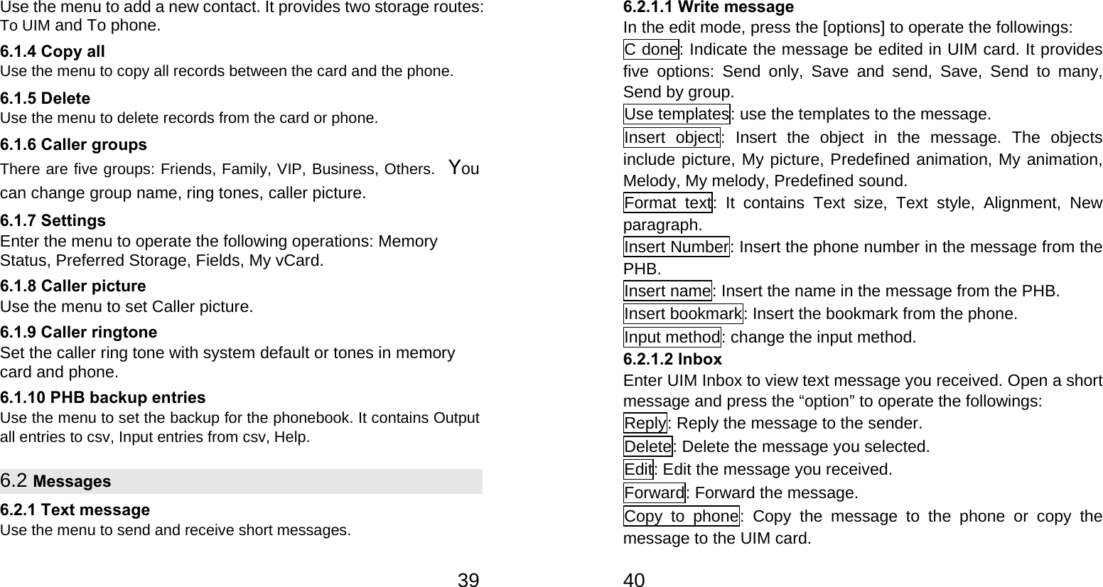   39Use the menu to add a new contact. It provides two storage routes: To UIM and To phone. 6.1.4 Copy all Use the menu to copy all records between the card and the phone. 6.1.5 Delete Use the menu to delete records from the card or phone. 6.1.6 Caller groups There are five groups: Friends, Family, VIP, Business, Others. You can change group name, ring tones, caller picture. 6.1.7 Settings Enter the menu to operate the following operations: Memory Status, Preferred Storage, Fields, My vCard. 6.1.8 Caller picture Use the menu to set Caller picture. 6.1.9 Caller ringtone Set the caller ring tone with system default or tones in memory card and phone. 6.1.10 PHB backup entries Use the menu to set the backup for the phonebook. It contains Output all entries to csv, Input entries from csv, Help. 6.2 Messages 6.2.1 Text message Use the menu to send and receive short messages.   406.2.1.1 Write message In the edit mode, press the [options] to operate the followings: C done: Indicate the message be edited in UIM card. It provides five options: Send only, Save and send, Save, Send to many, Send by group. Use templates: use the templates to the message. Insert object: Insert the object in the message. The objects include picture, My picture, Predefined animation, My animation, Melody, My melody, Predefined sound. Format text: It contains Text size, Text style, Alignment, New paragraph. Insert Number: Insert the phone number in the message from the PHB. Insert name: Insert the name in the message from the PHB. Insert bookmark: Insert the bookmark from the phone. Input method: change the input method. 6.2.1.2 Inbox Enter UIM Inbox to view text message you received. Open a short message and press the “option” to operate the followings: Reply: Reply the message to the sender. Delete: Delete the message you selected. Edit: Edit the message you received. Forward: Forward the message. Copy to phone: Copy the message to the phone or copy the message to the UIM card. 