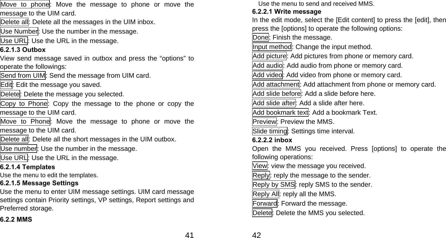   41Move to phone: Move the message to phone or move the message to the UIM card. Delete all: Delete all the messages in the UIM inbox. Use Number: Use the number in the message. Use URL: Use the URL in the message. 6.2.1.3 Outbox View send message saved in outbox and press the “options” to operate the followings: Send from UIM: Send the message from UIM card. Edit: Edit the message you saved. Delete: Delete the message you selected. Copy to Phone: Copy the message to the phone or copy the message to the UIM card. Move to Phone: Move the message to phone or move the message to the UIM card. Delete all: Delete all the short messages in the UIM outbox. Use number: Use the number in the message. Use URL: Use the URL in the message. 6.2.1.4 Templates Use the menu to edit the templates. 6.2.1.5 Message Settings Use the menu to enter UIM message settings. UIM card message settings contain Priority settings, VP settings, Report settings and Preferred storage. 6.2.2 MMS   42    Use the menu to send and received MMS. 6.2.2.1 Write message In the edit mode, select the [Edit content] to press the [edit], then press the [options] to operate the following options: Done: Finish the message.   Input method: Change the input method. Add picture: Add pictures from phone or memory card. Add audio: Add audio from phone or memory card. Add video: Add video from phone or memory card. Add attachment: Add attachment from phone or memory card.   Add slide before: Add a slide before here. Add slide after: Add a slide after here. Add bookmark text: Add a bookmark Text. Preview: Preview the MMS. Slide timing: Settings time interval. 6.2.2.2 inbox   Open the MMS you received. Press [options] to operate the following operations:   View: view the message you received. Reply: reply the message to the sender. Reply by SMS: reply SMS to the sender. Reply All: reply all the MMS. Forward: Forward the message. Delete: Delete the MMS you selected. 