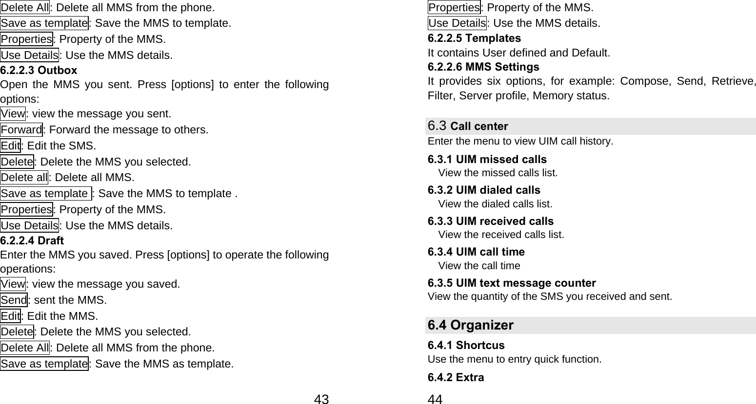   43Delete All: Delete all MMS from the phone. Save as template: Save the MMS to template. Properties: Property of the MMS. Use Details: Use the MMS details. 6.2.2.3 Outbox Open the MMS you sent. Press [options] to enter the following options: View: view the message you sent. Forward: Forward the message to others. Edit: Edit the SMS. Delete: Delete the MMS you selected. Delete all: Delete all MMS. Save as template : Save the MMS to template . Properties: Property of the MMS. Use Details: Use the MMS details. 6.2.2.4 Draft Enter the MMS you saved. Press [options] to operate the following operations: View: view the message you saved. Send: sent the MMS. Edit: Edit the MMS. Delete: Delete the MMS you selected. Delete All: Delete all MMS from the phone. Save as template: Save the MMS as template.   44Properties: Property of the MMS. Use Details: Use the MMS details. 6.2.2.5 Templates It contains User defined and Default. 6.2.2.6 MMS Settings It provides six options, for example: Compose, Send, Retrieve, Filter, Server profile, Memory status. 6.3 Call center   Enter the menu to view UIM call history. 6.3.1 UIM missed calls View the missed calls list. 6.3.2 UIM dialed calls View the dialed calls list. 6.3.3 UIM received calls View the received calls list. 6.3.4 UIM call time View the call time 6.3.5 UIM text message counter View the quantity of the SMS you received and sent.   6.4 Organizer 6.4.1 Shortcus Use the menu to entry quick function. 6.4.2 Extra 