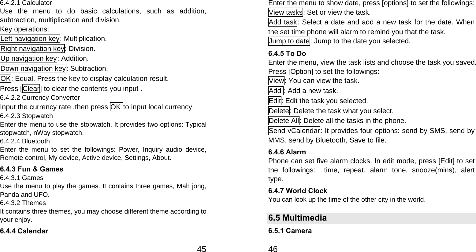   456.4.2.1 Calculator Use the menu to do basic calculations, such as addition, subtraction, multiplication and division. Key operations: Left navigation key: Multiplication. Right navigation key: Division. Up navigation key: Addition. Down navigation key: Subtraction. OK: Equal. Press the key to display calculation result. Press [Clear] to clear the contents you input . 6.4.2.2 Currency Converter Input the currency rate ,then press OK to input local currency. 6.4.2.3 Stopwatch Enter the menu to use the stopwatch. It provides two options: Typical stopwatch, nWay stopwatch. 6.4.2.4 Bluetooth Enter the menu to set the followings: Power, Inquiry audio device, Remote control, My device, Active device, Settings, About. 6.4.3 Fun &amp; Games 6.4.3.1 Games Use the menu to play the games. It contains three games, Mah jong, Panda and UFO.   6.4.3.2 Themes It contains three themes, you may choose different theme according to your enjoy. 6.4.4 Calendar   46Enter the menu to show date, press [options] to set the followings: View tasks: Set or view the task. Add task: Select a date and add a new task for the date. When the set time phone will alarm to remind you that the task. Jump to date: Jump to the date you selected. 6.4.5 To Do   Enter the menu, view the task lists and choose the task you saved. Press [Option] to set the followings: View: You can view the task. Add : Add a new task. Edit: Edit the task you selected. Delete: Delete the task what you select. Delete All: Delete all the tasks in the phone. Send vCalendar: It provides four options: send by SMS, send by MMS, send by Bluetooth, Save to file. 6.4.6 Alarm Phone can set five alarm clocks. In edit mode, press [Edit] to set the followings:  time, repeat, alarm tone, snooze(mins), alert type. 6.4.7 World Clock You can look up the time of the other city in the world. 6.5 Multimedia 6.5.1 Camera 