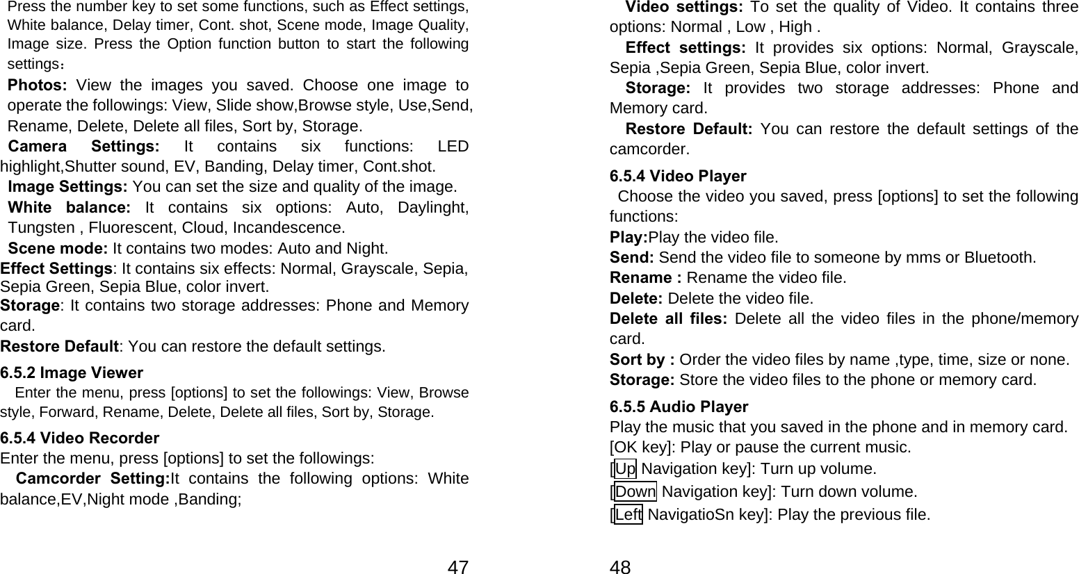   47Press the number key to set some functions, such as Effect settings, White balance, Delay timer, Cont. shot, Scene mode, Image Quality, Image size. Press the Option function button to start the following settings： Photos:  View the images you saved. Choose one image to operate the followings: View, Slide show,Browse style, Use,Send, Rename, Delete, Delete all files, Sort by, Storage. Camera Settings: It contains six functions: LED highlight,Shutter sound, EV, Banding, Delay timer, Cont.shot. Image Settings: You can set the size and quality of the image. White balance: It contains six options: Auto, Daylinght, Tungsten , Fluorescent, Cloud, Incandescence. Scene mode: It contains two modes: Auto and Night. Effect Settings: It contains six effects: Normal, Grayscale, Sepia, Sepia Green, Sepia Blue, color invert. Storage: It contains two storage addresses: Phone and Memory card. Restore Default: You can restore the default settings. 6.5.2 Image Viewer     Enter the menu, press [options] to set the followings: View, Browse style, Forward, Rename, Delete, Delete all files, Sort by, Storage. 6.5.4 Video Recorder Enter the menu, press [options] to set the followings: Camcorder Setting:It contains the following options: White balance,EV,Night mode ,Banding;   48Video settings: To set the quality of Video. It contains three options: Normal , Low , High . Effect settings: It provides six options: Normal, Grayscale, Sepia ,Sepia Green, Sepia Blue, color invert. Storage: It provides two storage addresses: Phone and Memory card. Restore Default: You can restore the default settings of the camcorder. 6.5.4 Video Player   Choose the video you saved, press [options] to set the following functions: Play:Play the video file. Send: Send the video file to someone by mms or Bluetooth. Rename : Rename the video file. Delete: Delete the video file. Delete all files: Delete all the video files in the phone/memory card. Sort by : Order the video files by name ,type, time, size or none. Storage: Store the video files to the phone or memory card. 6.5.5 Audio Player Play the music that you saved in the phone and in memory card. [OK key]: Play or pause the current music. [Up Navigation key]: Turn up volume. [Down Navigation key]: Turn down volume. [Left NavigatioSn key]: Play the previous file. 