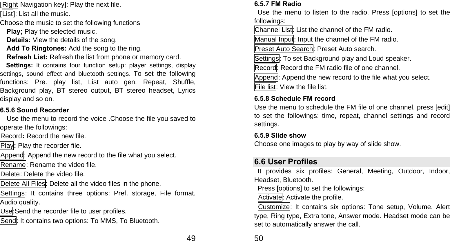   49[Right Navigation key]: Play the next file. [List]: List all the music. Choose the music to set the following functions   Play; Play the selected music. Details: View the details of the song. Add To Ringtones: Add the song to the ring. Refresh List: Refresh the list from phone or memory card. Settings:  It contains four function setup: player settings, display settings, sound effect and bluetooth settings. To set the following functions: Pre. play list, List auto gen. Repeat, Shuffle, Background play, BT stereo output, BT stereo headset, Lyrics display and so on. 6.5.6 Sound Recorder     Use the menu to record the voice .Choose the file you saved to operate the followings: Record: Record the new file. Play: Play the recorder file. Append: Append the new record to the file what you select. Rename: Rename the video file. Delete: Delete the video file. Delete All Files: Delete all the video files in the phone. Settings: It contains three options: Pref. storage, File format, Audio quality. Use:Send the recorder file to user profiles. Send: It contains two options: To MMS, To Bluetooth.   506.5.7 FM Radio  Use the menu to listen to the radio. Press [options] to set the followings: Channel List: List the channel of the FM radio. Manual Input: Input the channel of the FM radio. Preset Auto Search: Preset Auto search. Settings: To set Background play and Loud speaker. Record: Record the FM radio file of one channel. Append: Append the new record to the file what you select. File list: View the file list. 6.5.8 Schedule FM record Use the menu to schedule the FM file of one channel, press [edit] to set the followings: time, repeat, channel settings and record settings. 6.5.9 Slide show Choose one images to play by way of slide show.   6.6 User Profiles   It provides six profiles: General, Meeting, Outdoor, Indoor, Headset, Bluetooth. Press [options] to set the followings: Activate: Activate the profile. Customize: It contains six options: Tone setup, Volume, Alert type, Ring type, Extra tone, Answer mode. Headset mode can be set to automatically answer the call. 