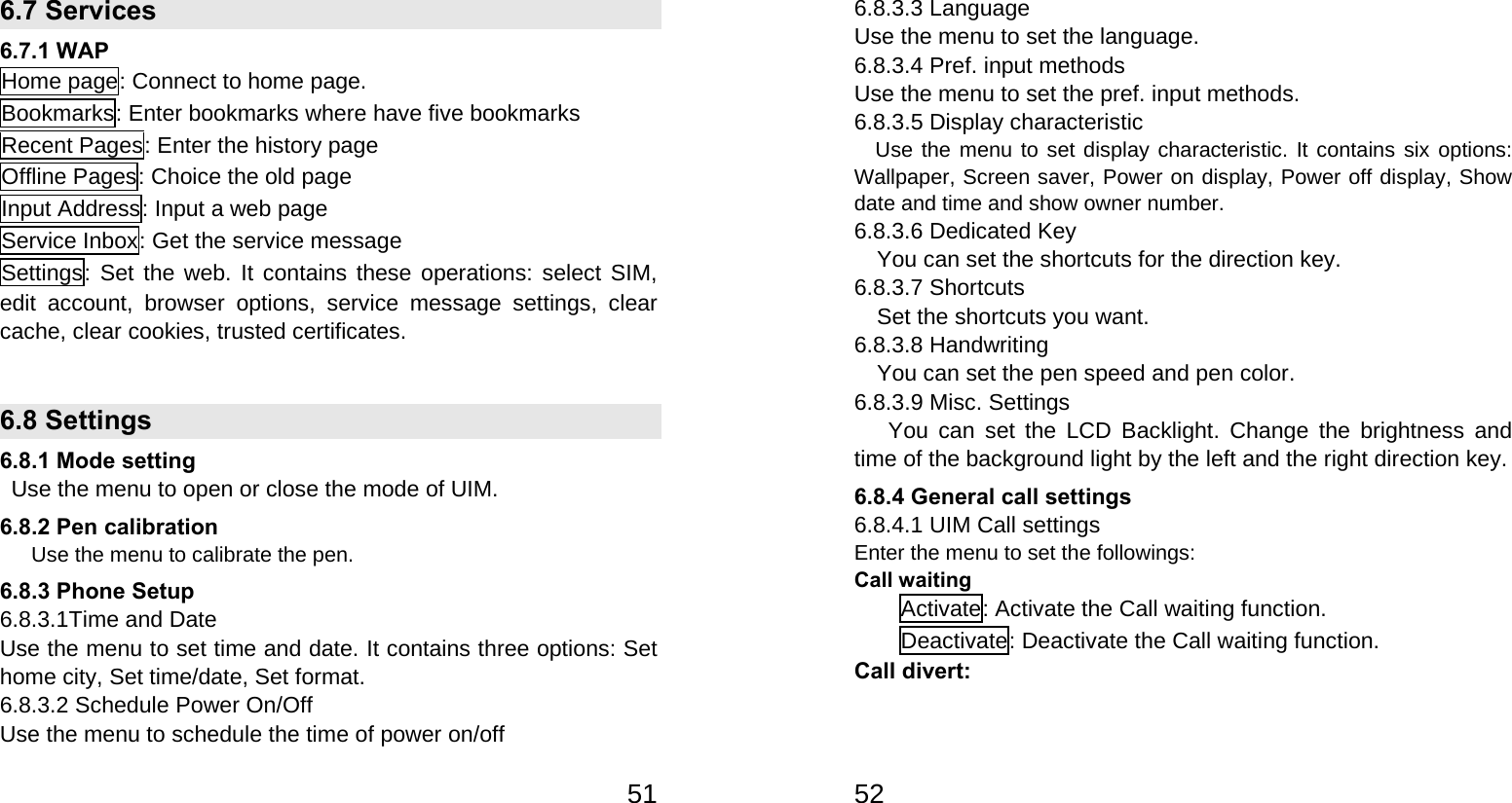   516.7 Services   6.7.1 WAP Home page: Connect to home page. Bookmarks: Enter bookmarks where have five bookmarks   Recent Pages: Enter the history page Offline Pages: Choice the old page Input Address: Input a web page Service Inbox: Get the service message Settings: Set the web. It contains these operations: select SIM, edit account, browser options, service message settings, clear cache, clear cookies, trusted certificates.  6.8 Settings 6.8.1 Mode setting   Use the menu to open or close the mode of UIM. 6.8.2 Pen calibration       Use the menu to calibrate the pen. 6.8.3 Phone Setup 6.8.3.1Time and Date Use the menu to set time and date. It contains three options: Set home city, Set time/date, Set format. 6.8.3.2 Schedule Power On/Off Use the menu to schedule the time of power on/off     526.8.3.3 Language Use the menu to set the language. 6.8.3.4 Pref. input methods Use the menu to set the pref. input methods. 6.8.3.5 Display characteristic     Use the menu to set display characteristic. It contains six options: Wallpaper, Screen saver, Power on display, Power off display, Show date and time and show owner number. 6.8.3.6 Dedicated Key You can set the shortcuts for the direction key. 6.8.3.7 Shortcuts Set the shortcuts you want. 6.8.3.8 Handwriting You can set the pen speed and pen color. 6.8.3.9 Misc. Settings You can set the LCD Backlight. Change the brightness and time of the background light by the left and the right direction key. 6.8.4 General call settings 6.8.4.1 UIM Call settings   Enter the menu to set the followings: Call waiting Activate: Activate the Call waiting function. Deactivate: Deactivate the Call waiting function. Call divert: 