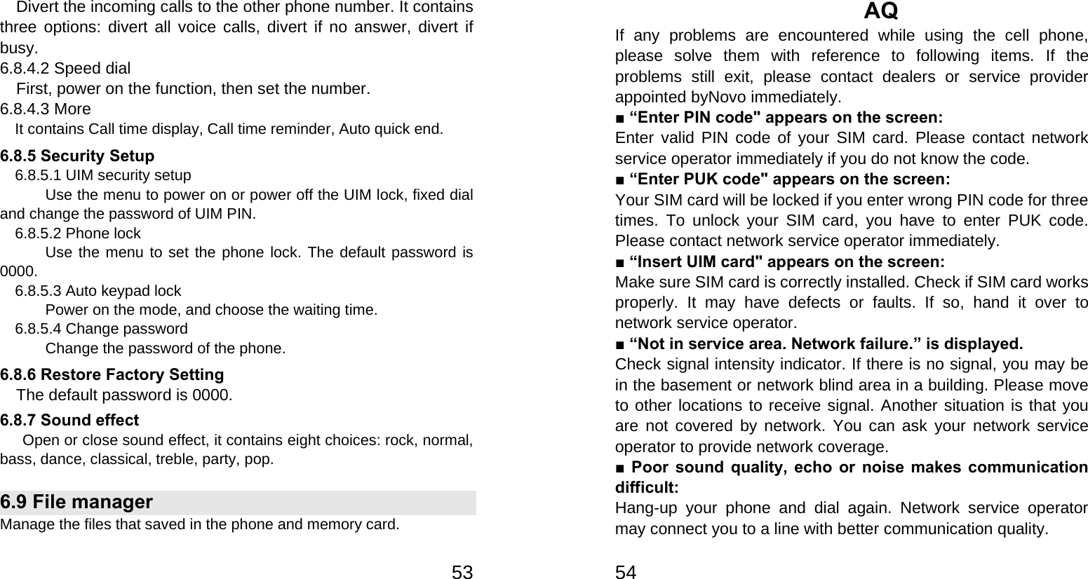   53  Divert the incoming calls to the other phone number. It contains three options: divert all voice calls, divert if no answer, divert if busy. 6.8.4.2 Speed dial First, power on the function, then set the number. 6.8.4.3 More     It contains Call time display, Call time reminder, Auto quick end. 6.8.5 Security Setup     6.8.5.1 UIM security setup             Use the menu to power on or power off the UIM lock, fixed dial and change the password of UIM PIN.   6.8.5.2 Phone lock       Use the menu to set the phone lock. The default password is 0000.     6.8.5.3 Auto keypad lock             Power on the mode, and choose the waiting time.     6.8.5.4 Change password       Change the password of the phone. 6.8.6 Restore Factory Setting The default password is 0000. 6.8.7 Sound effect       Open or close sound effect, it contains eight choices: rock, normal, bass, dance, classical, treble, party, pop. 6.9 File manager Manage the files that saved in the phone and memory card.   54AQ If any problems are encountered while using the cell phone, please solve them with reference to following items. If the problems still exit, please contact dealers or service provider appointed byNovo immediately. ■ “Enter PIN code&quot; appears on the screen: Enter valid PIN code of your SIM card. Please contact network service operator immediately if you do not know the code. ■ “Enter PUK code&quot; appears on the screen: Your SIM card will be locked if you enter wrong PIN code for three times. To unlock your SIM card, you have to enter PUK code. Please contact network service operator immediately. ■ “Insert UIM card&quot; appears on the screen: Make sure SIM card is correctly installed. Check if SIM card works properly. It may have defects or faults. If so, hand it over to network service operator. ■ “Not in service area. Network failure.” is displayed. Check signal intensity indicator. If there is no signal, you may be in the basement or network blind area in a building. Please move to other locations to receive signal. Another situation is that you are not covered by network. You can ask your network service operator to provide network coverage. ■ Poor sound quality, echo or noise makes communication difficult: Hang-up your phone and dial again. Network service operator may connect you to a line with better communication quality. 