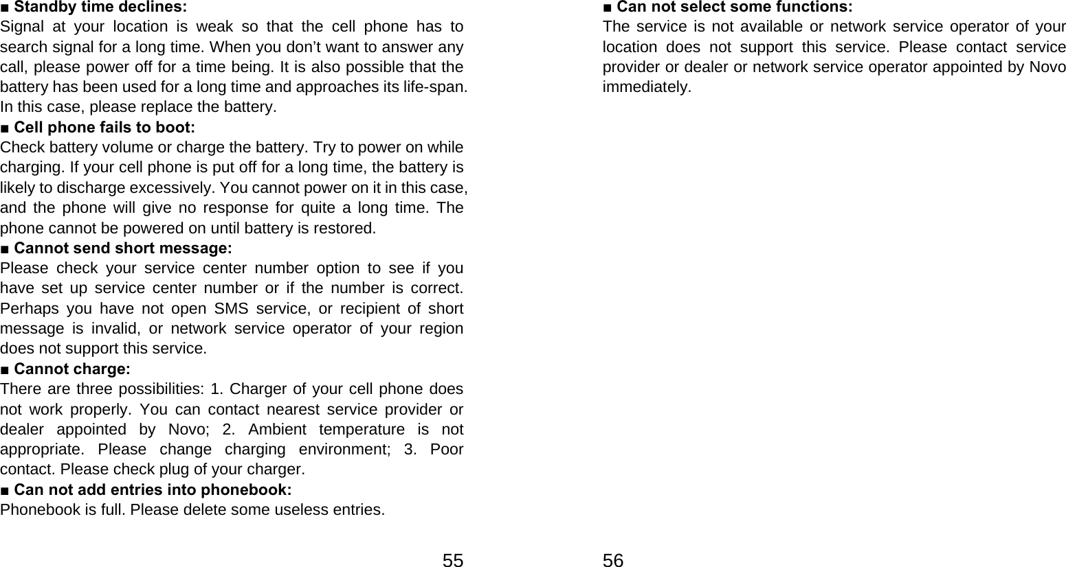   55■ Standby time declines: Signal at your location is weak so that the cell phone has to search signal for a long time. When you don’t want to answer any call, please power off for a time being. It is also possible that the battery has been used for a long time and approaches its life-span. In this case, please replace the battery. ■ Cell phone fails to boot: Check battery volume or charge the battery. Try to power on while charging. If your cell phone is put off for a long time, the battery is likely to discharge excessively. You cannot power on it in this case, and the phone will give no response for quite a long time. The phone cannot be powered on until battery is restored. ■ Cannot send short message: Please check your service center number option to see if you have set up service center number or if the number is correct. Perhaps you have not open SMS service, or recipient of short message is invalid, or network service operator of your region does not support this service. ■ Cannot charge: There are three possibilities: 1. Charger of your cell phone does not work properly. You can contact nearest service provider or dealer appointed by Novo; 2. Ambient temperature is not appropriate. Please change charging environment; 3. Poor contact. Please check plug of your charger. ■ Can not add entries into phonebook: Phonebook is full. Please delete some useless entries.   56■ Can not select some functions: The service is not available or network service operator of your location does not support this service. Please contact service provider or dealer or network service operator appointed by Novo immediately.  