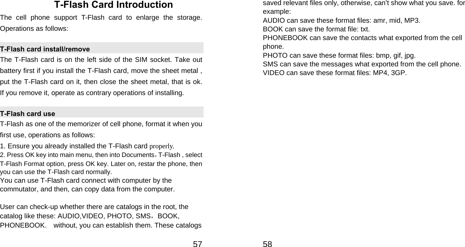   57T-Flash Card Introduction The cell phone support T-Flash card to enlarge the storage. Operations as follows: T-Flash card install/remove The T-Flash card is on the left side of the SIM socket. Take out battery first if you install the T-Flash card, move the sheet metal , put the T-Flash card on it, then close the sheet metal, that is ok.  If you remove it, operate as contrary operations of installing. T-Flash card use T-Flash as one of the memorizer of cell phone, format it when you first use, operations as follows: 1. Ensure you already installed the T-Flash card properly. 2. Press OK key into main menu, then into Documents，T-Flash , select T-Flash Format option, press OK key. Later on, restar the phone, then you can use the T-Flash card normally. You can use T-Flash card connect with computer by the commutator, and then, can copy data from the computer.  User can check-up whether there are catalogs in the root, the catalog like these: AUDIO,VIDEO, PHOTO, SMS，BOOK, PHONEBOOK.    without, you can establish them. These catalogs   58saved relevant files only, otherwise, can’t show what you save. for example: AUDIO can save these format files: amr, mid, MP3.   BOOK can save the format file: txt.   PHONEBOOK can save the contacts what exported from the cell phone. PHOTO can save these format files: bmp, gif, jpg.   SMS can save the messages what exported from the cell phone. VIDEO can save these format files: MP4, 3GP.      