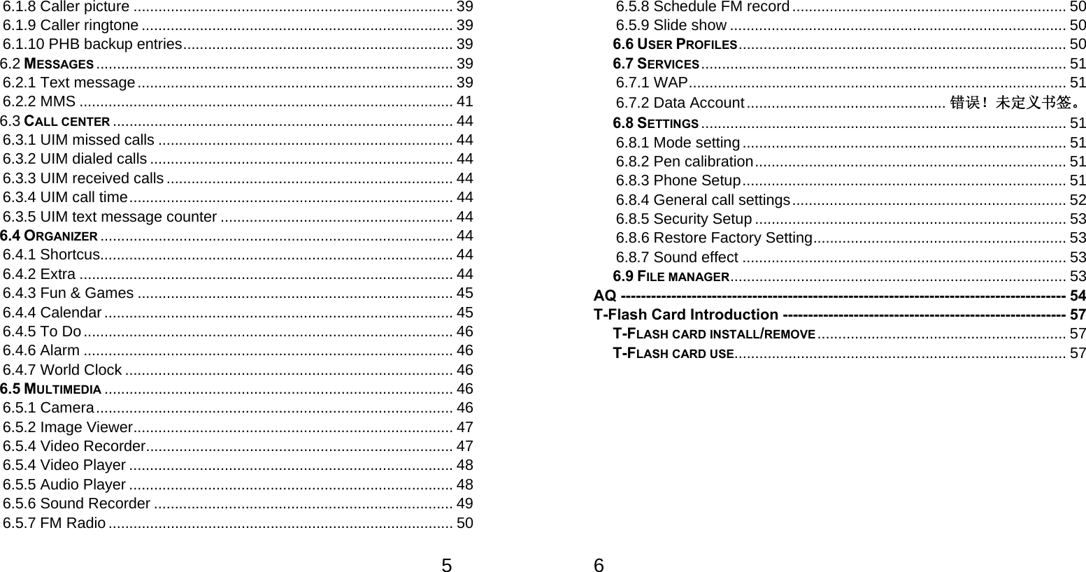   56.1.8 Caller picture ............................................................................. 39 6.1.9 Caller ringtone ........................................................................... 39 6.1.10 PHB backup entries ................................................................. 39 6.2 MESSAGES ...................................................................................... 39 6.2.1 Text message ............................................................................ 39 6.2.2 MMS .......................................................................................... 41 6.3 CALL CENTER .................................................................................. 44 6.3.1 UIM missed calls ....................................................................... 44 6.3.2 UIM dialed calls ......................................................................... 44 6.3.3 UIM received calls ..................................................................... 44 6.3.4 UIM call time .............................................................................. 44 6.3.5 UIM text message counter ........................................................ 44 6.4 ORGANIZER ..................................................................................... 44 6.4.1 Shortcus..................................................................................... 44 6.4.2 Extra .......................................................................................... 44 6.4.3 Fun &amp; Games ............................................................................ 45 6.4.4 Calendar .................................................................................... 45 6.4.5 To Do ......................................................................................... 46 6.4.6 Alarm ......................................................................................... 46 6.4.7 World Clock ............................................................................... 46 6.5 MULTIMEDIA .................................................................................... 46 6.5.1 Camera ...................................................................................... 46 6.5.2 Image Viewer ............................................................................. 47 6.5.4 Video Recorder .......................................................................... 47 6.5.4 Video Player .............................................................................. 48 6.5.5 Audio Player .............................................................................. 48 6.5.6 Sound Recorder ........................................................................ 49 6.5.7 FM Radio ................................................................................... 50   6 6.5.8 Schedule FM record .................................................................. 50 6.5.9 Slide show ................................................................................. 50 6.6 USER PROFILES ...............................................................................  50 6.7 SERVICES ........................................................................................ 51 6.7.1 WAP ........................................................................................... 51 6.7.2 Data Account ................................................ 错误！未定义书签。 6.8 SETTINGS ........................................................................................ 51 6.8.1 Mode setting .............................................................................. 51 6.8.2 Pen calibration ........................................................................... 51 6.8.3 Phone Setup .............................................................................. 51 6.8.4 General call settings .................................................................. 52 6.8.5 Security Setup ........................................................................... 53 6.8.6 Restore Factory Setting ............................................................. 53 6.8.7 Sound effect .............................................................................. 53 6.9 FILE MANAGER ........ .......... ........... .......... .......... .......... .......... .......... ..  53 AQ ---------------------------------------------------------------------------------------- 54 T-Flash Card Introduction -------------------------------------------------------- 57 T-FLASH CARD INSTALL/REMOVE ............................................................  57 T-FLASH CARD USE ................................................................................ 57  