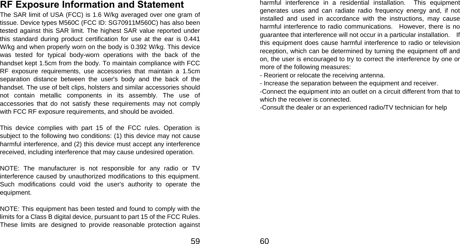   59RF Exposure Information and Statement   The SAR limit of USA (FCC) is 1.6 W/kg averaged over one gram of tissue. Device types M560C (FCC ID: SG70911M560C) has also been tested against this SAR limit. The highest SAR value reported under this standard during product certification for use at the ear is 0.441 W/kg and when properly worn on the body is 0.392 W/kg. This device was tested for typical body-worn operations with the back of the handset kept 1.5cm from the body. To maintain compliance with FCC RF exposure requirements, use accessories that maintain a 1.5cm separation distance between the user&apos;s body and the back of the handset. The use of belt clips, holsters and similar accessories should not contain metallic components in its assembly. The use of accessories that do not satisfy these requirements may not comply with FCC RF exposure requirements, and should be avoided.  This device complies with part 15 of the FCC rules. Operation is subject to the following two conditions: (1) this device may not cause harmful interference, and (2) this device must accept any interference received, including interference that may cause undesired operation.  NOTE: The manufacturer is not responsible for any radio or TV interference caused by unauthorized modifications to this equipment. Such modifications could void the user’s authority to operate the equipment.  NOTE: This equipment has been tested and found to comply with the limits for a Class B digital device, pursuant to part 15 of the FCC Rules.   These limits are designed to provide reasonable protection against   60harmful interference in a residential installation.  This equipment generates uses and can radiate radio frequency energy and, if not installed and used in accordance with the instructions, may cause harmful interference to radio communications.  However, there is no guarantee that interference will not occur in a particular installation.    If this equipment does cause harmful interference to radio or television reception, which can be determined by turning the equipment off and on, the user is encouraged to try to correct the interference by one or more of the following measures: - Reorient or relocate the receiving antenna. - Increase the separation between the equipment and receiver. -Connect the equipment into an outlet on a circuit different from that to which the receiver is connected. -Consult the dealer or an experienced radio/TV technician for help  