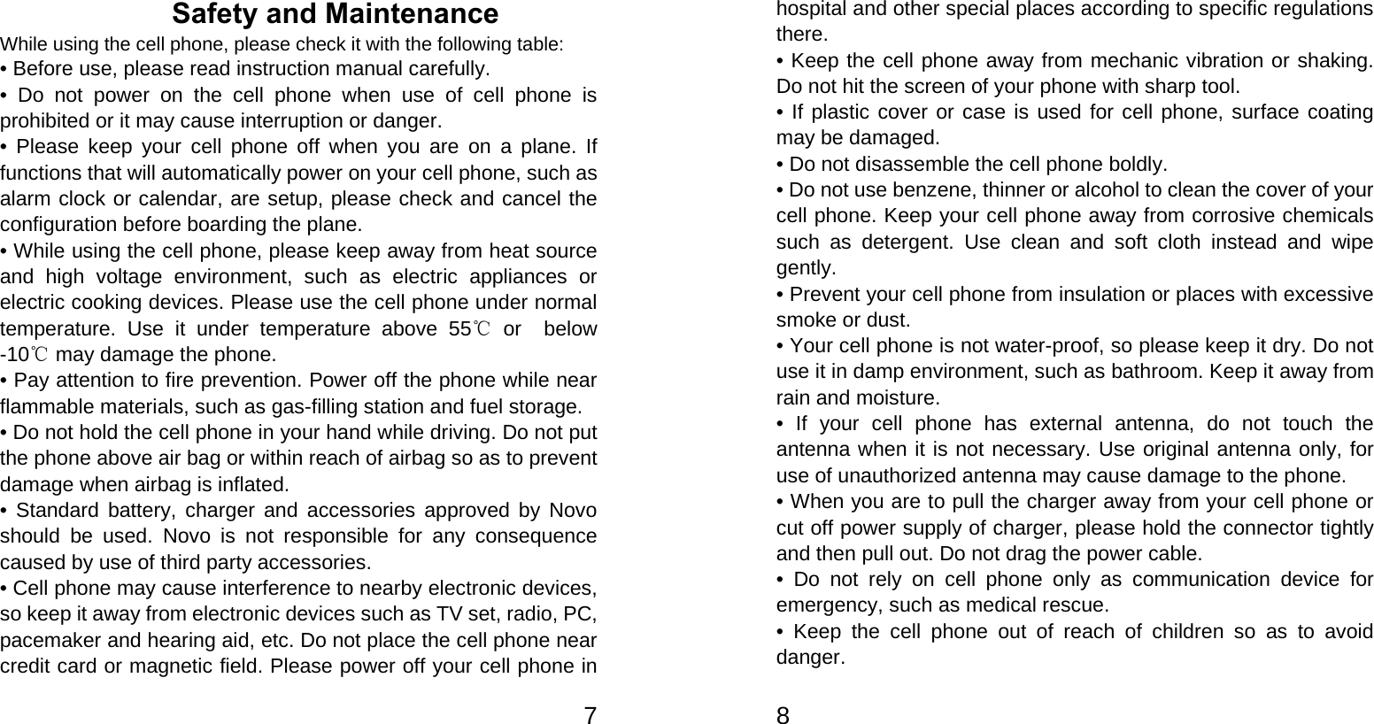   7Safety and Maintenance While using the cell phone, please check it with the following table: • Before use, please read instruction manual carefully. • Do not power on the cell phone when use of cell phone is prohibited or it may cause interruption or danger. • Please keep your cell phone off when you are on a plane. If functions that will automatically power on your cell phone, such as alarm clock or calendar, are setup, please check and cancel the configuration before boarding the plane. • While using the cell phone, please keep away from heat source and high voltage environment, such as electric appliances or electric cooking devices. Please use the cell phone under normal temperature. Use it under temperature above 55  or ℃ below -10  may damage the phone.℃ • Pay attention to fire prevention. Power off the phone while near flammable materials, such as gas-filling station and fuel storage. • Do not hold the cell phone in your hand while driving. Do not put the phone above air bag or within reach of airbag so as to prevent damage when airbag is inflated. • Standard battery, charger and accessories approved by Novo should be used. Novo is not responsible for any consequence caused by use of third party accessories. • Cell phone may cause interference to nearby electronic devices, so keep it away from electronic devices such as TV set, radio, PC, pacemaker and hearing aid, etc. Do not place the cell phone near credit card or magnetic field. Please power off your cell phone in   8 hospital and other special places according to specific regulations there. • Keep the cell phone away from mechanic vibration or shaking. Do not hit the screen of your phone with sharp tool. • If plastic cover or case is used for cell phone, surface coating may be damaged. • Do not disassemble the cell phone boldly. • Do not use benzene, thinner or alcohol to clean the cover of your cell phone. Keep your cell phone away from corrosive chemicals such as detergent. Use clean and soft cloth instead and wipe gently. • Prevent your cell phone from insulation or places with excessive smoke or dust. • Your cell phone is not water-proof, so please keep it dry. Do not use it in damp environment, such as bathroom. Keep it away from rain and moisture. • If your cell phone has external antenna, do not touch the antenna when it is not necessary. Use original antenna only, for use of unauthorized antenna may cause damage to the phone.   • When you are to pull the charger away from your cell phone or cut off power supply of charger, please hold the connector tightly and then pull out. Do not drag the power cable. • Do not rely on cell phone only as communication device for emergency, such as medical rescue. • Keep the cell phone out of reach of children so as to avoid danger.  