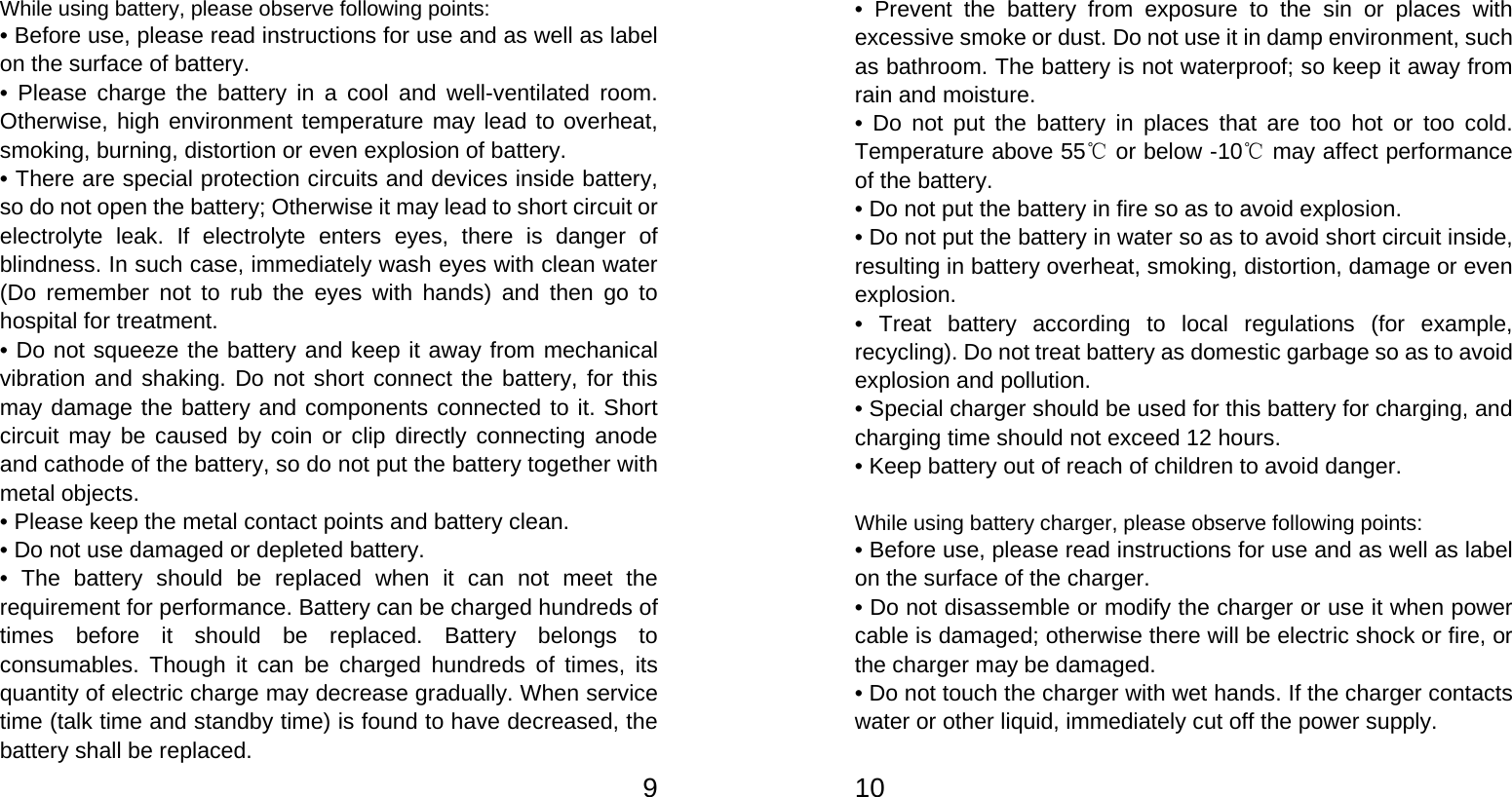   9While using battery, please observe following points: • Before use, please read instructions for use and as well as label on the surface of battery. • Please charge the battery in a cool and well-ventilated room. Otherwise, high environment temperature may lead to overheat, smoking, burning, distortion or even explosion of battery. • There are special protection circuits and devices inside battery, so do not open the battery; Otherwise it may lead to short circuit or electrolyte leak. If electrolyte enters eyes, there is danger of blindness. In such case, immediately wash eyes with clean water (Do remember not to rub the eyes with hands) and then go to hospital for treatment. • Do not squeeze the battery and keep it away from mechanical vibration and shaking. Do not short connect the battery, for this may damage the battery and components connected to it. Short circuit may be caused by coin or clip directly connecting anode and cathode of the battery, so do not put the battery together with metal objects. • Please keep the metal contact points and battery clean. • Do not use damaged or depleted battery. • The battery should be replaced when it can not meet the requirement for performance. Battery can be charged hundreds of times before it should be replaced. Battery belongs to consumables. Though it can be charged hundreds of times, its quantity of electric charge may decrease gradually. When service time (talk time and standby time) is found to have decreased, the battery shall be replaced.   10• Prevent the battery from exposure to the sin or places with excessive smoke or dust. Do not use it in damp environment, such as bathroom. The battery is not waterproof; so keep it away from rain and moisture. • Do not put the battery in places that are too hot or too cold. Temperature above 55  or below ℃-10  may affect performance ℃of the battery. • Do not put the battery in fire so as to avoid explosion. • Do not put the battery in water so as to avoid short circuit inside, resulting in battery overheat, smoking, distortion, damage or even explosion. • Treat battery according to local regulations (for example, recycling). Do not treat battery as domestic garbage so as to avoid explosion and pollution. • Special charger should be used for this battery for charging, and charging time should not exceed 12 hours. • Keep battery out of reach of children to avoid danger.  While using battery charger, please observe following points: • Before use, please read instructions for use and as well as label on the surface of the charger. • Do not disassemble or modify the charger or use it when power cable is damaged; otherwise there will be electric shock or fire, or the charger may be damaged. • Do not touch the charger with wet hands. If the charger contacts water or other liquid, immediately cut off the power supply. 