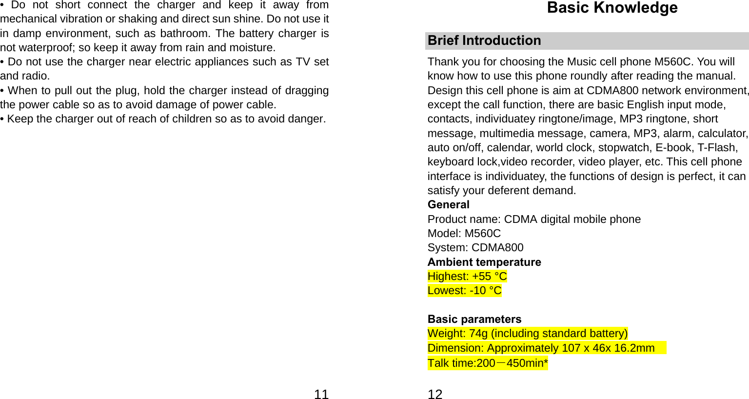   11• Do not short connect the charger and keep it away from mechanical vibration or shaking and direct sun shine. Do not use it in damp environment, such as bathroom. The battery charger is not waterproof; so keep it away from rain and moisture. • Do not use the charger near electric appliances such as TV set and radio. • When to pull out the plug, hold the charger instead of dragging the power cable so as to avoid damage of power cable. • Keep the charger out of reach of children so as to avoid danger.             12Basic Knowledge Brief Introduction Thank you for choosing the Music cell phone M560C. You will know how to use this phone roundly after reading the manual. Design this cell phone is aim at CDMA800 network environment, except the call function, there are basic English input mode, contacts, individuatey ringtone/image, MP3 ringtone, short message, multimedia message, camera, MP3, alarm, calculator, auto on/off, calendar, world clock, stopwatch, E-book, T-Flash, keyboard lock,video recorder, video player, etc. This cell phone interface is individuatey, the functions of design is perfect, it can satisfy your deferent demand. General Product name: CDMA digital mobile phone Model: M560C System: CDMA800 Ambient temperature Highest: +55 °C Lowest: -10 °C  Basic parameters Weight: 74g (including standard battery) Dimension: Approximately 107 x 46x 16.2mm   Talk time:200－450min* 