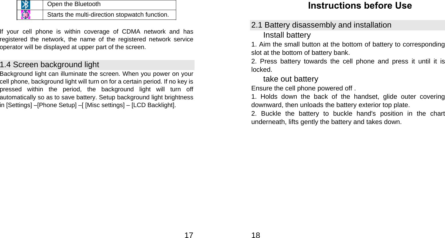   17 Open the Bluetooth  Starts the multi-direction stopwatch function.  If your cell phone is within coverage of CDMA network and has registered the network, the name of the registered network service operator will be displayed at upper part of the screen. 1.4 Screen background light Background light can illuminate the screen. When you power on your cell phone, background light will turn on for a certain period. If no key is pressed within the period, the background light will turn off automatically so as to save battery. Setup background light brightness in [Settings] –[Phone Setup] –[ [Misc settings] – [LCD Backlight].  18Instructions before Use 2.1 Battery disassembly and installation Install battery 1. Aim the small button at the bottom of battery to corresponding slot at the bottom of battery bank. 2. Press battery towards the cell phone and press it until it is locked. take out battery Ensure the cell phone powered off . 1. Holds down the back of the handset, glide outer covering downward, then unloads the battery exterior top plate. 2. Buckle the battery to buckle hand&apos;s position in the chart underneath, lifts gently the battery and takes down. 