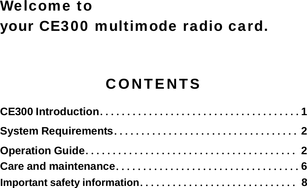     Welcome to   your CE300 multimode radio card.  CONTENTS CE300 Introduction．．．．．．．．．．．．．．．．．．．．．．．．．．．．．．．．．．．．．1 System Requirements．．．．．．．．．．．．．．．．．．．．．．．．．．．．．．．．．．2 Operation Guide．．．．．．．．．．．．．．．．．．．．．．．．．．．．．．．．．．．．．．．2 Care and maintenance．．．．．．．．．．．．．．．．．．．．．．．．．．．．．．．．．．6 Important safety information．．．．．．．．．．．．．．．．．．．．．．．．．．．．．8  