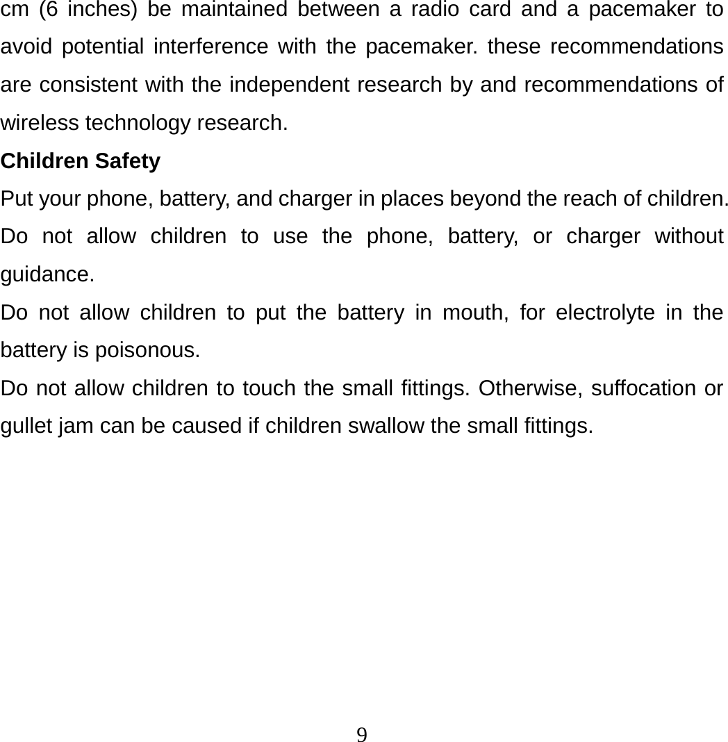 9 cm (6 inches) be maintained between a radio card and a pacemaker to avoid potential interference with the pacemaker. these recommendations are consistent with the independent research by and recommendations of wireless technology research. Children Safety Put your phone, battery, and charger in places beyond the reach of children. Do not allow children to use the phone, battery, or charger without guidance. Do not allow children to put the battery in mouth, for electrolyte in the battery is poisonous.   Do not allow children to touch the small fittings. Otherwise, suffocation or gullet jam can be caused if children swallow the small fittings. 