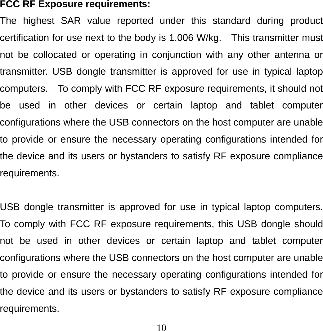 10 FCC RF Exposure requirements:   The highest SAR value reported under this standard during product certification for use next to the body is 1.006 W/kg.    This transmitter must not be collocated or operating in conjunction with any other antenna or transmitter. USB dongle transmitter is approved for use in typical laptop computers.  To comply with FCC RF exposure requirements, it should not be used in other devices or certain laptop and tablet computer configurations where the USB connectors on the host computer are unable to provide or ensure the necessary operating configurations intended for the device and its users or bystanders to satisfy RF exposure compliance requirements.  USB dongle transmitter is approved for use in typical laptop computers.  To comply with FCC RF exposure requirements, this USB dongle should not be used in other devices or certain laptop and tablet computer configurations where the USB connectors on the host computer are unable to provide or ensure the necessary operating configurations intended for the device and its users or bystanders to satisfy RF exposure compliance requirements. 