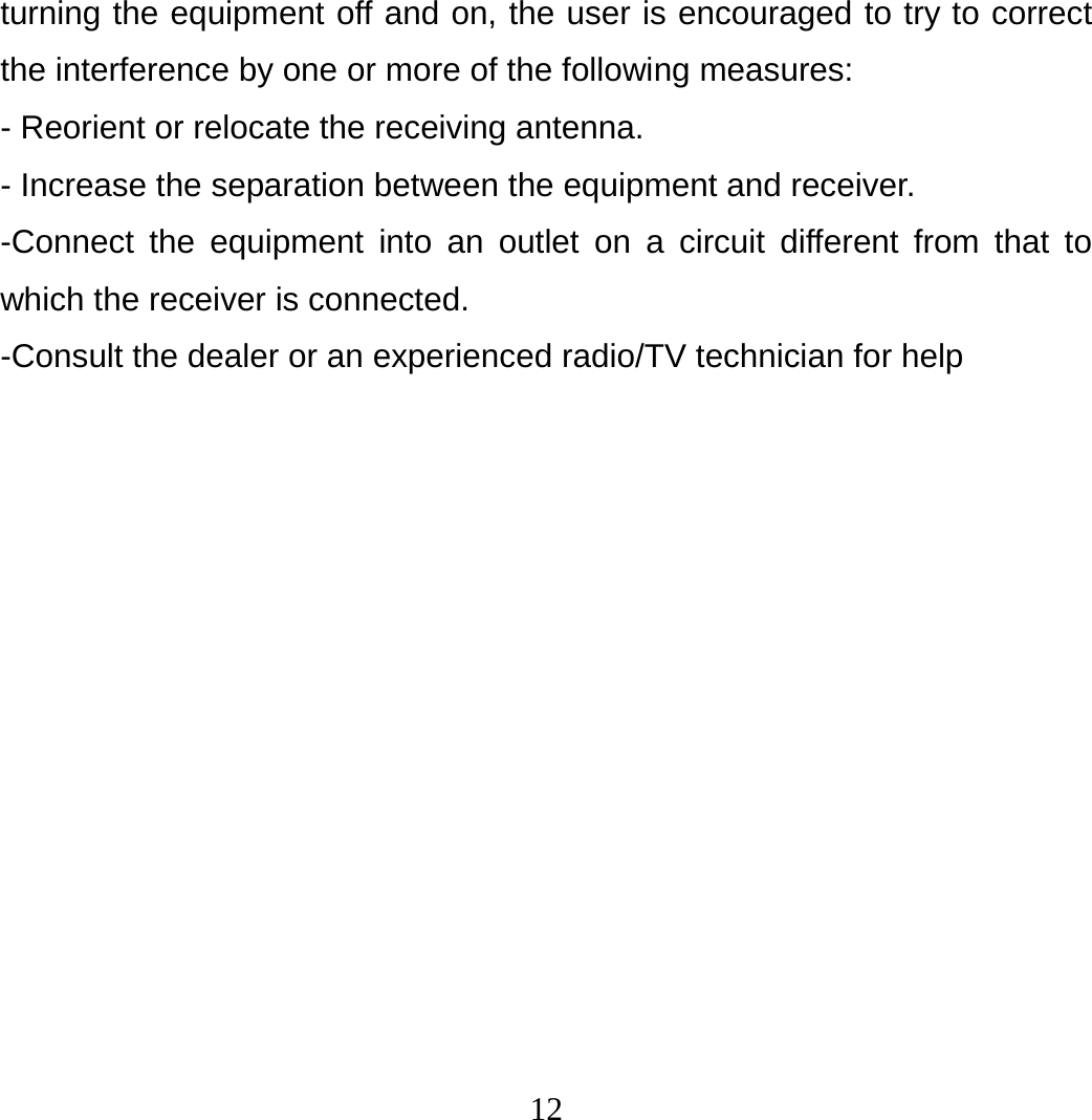 12 turning the equipment off and on, the user is encouraged to try to correct the interference by one or more of the following measures: - Reorient or relocate the receiving antenna. - Increase the separation between the equipment and receiver. -Connect the equipment into an outlet on a circuit different from that to which the receiver is connected. -Consult the dealer or an experienced radio/TV technician for help  