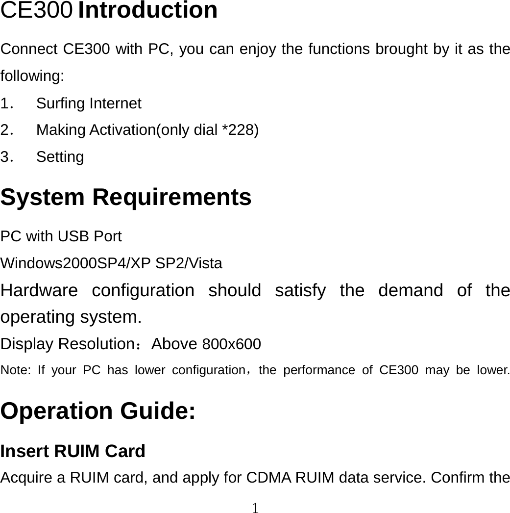 1 CE300 Introduction Connect CE300 with PC, you can enjoy the functions brought by it as the following: 1． Surfing Internet 2．  Making Activation(only dial *228) 3． Setting System Requirements PC with USB Port Windows2000SP4/XP SP2/Vista Hardware configuration should satisfy the demand of the operating system. Display Resolution：Above 800x600 Note: If your PC has lower configuration，the performance of CE300 may be lower. Operation Guide: Insert RUIM Card Acquire a RUIM card, and apply for CDMA RUIM data service. Confirm the 
