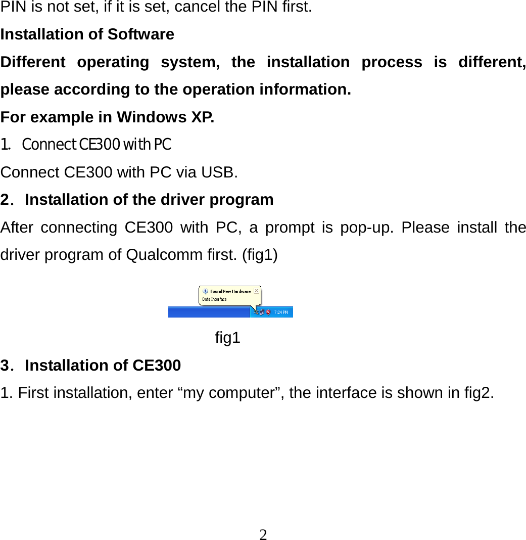2 PIN is not set, if it is set, cancel the PIN first. Installation of Software Different operating system, the installation process is different, please according to the operation information.   For example in Windows XP. 1．Connect CE300 with PC Connect CE300 with PC via USB. 2．Installation of the driver program After connecting CE300 with PC, a prompt is pop-up. Please install the driver program of Qualcomm first. (fig1)  fig1 3．Installation of CE300 1. First installation, enter “my computer”, the interface is shown in fig2. 