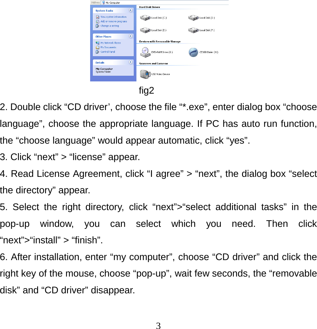 3                         fig2 2. Double click “CD driver’, choose the file “*.exe”, enter dialog box “choose language”, choose the appropriate language. If PC has auto run function, the “choose language” would appear automatic, click “yes”. 3. Click “next” &gt; “license” appear. 4. Read License Agreement, click “I agree” &gt; “next”, the dialog box “select the directory” appear. 5. Select the right directory, click “next”&gt;“select additional tasks” in the pop-up window, you can select which you need. Then click “next”&gt;“install” &gt; “finish”. 6. After installation, enter “my computer”, choose “CD driver” and click the right key of the mouse, choose “pop-up”, wait few seconds, the “removable disk” and “CD driver” disappear.   