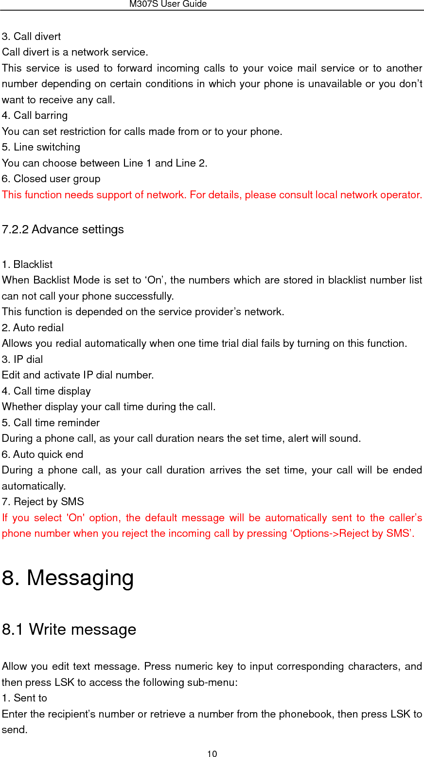                 M307S User Guide 10 3. Call divert Call divert is a network service. This service is used to forward incoming calls to your voice mail service or to another number depending on certain conditions in which your phone is unavailable or you don’t want to receive any call.   4. Call barring You can set restriction for calls made from or to your phone. 5. Line switching You can choose between Line 1 and Line 2. 6. Closed user group This function needs support of network. For details, please consult local network operator. 7.2.2 Advance settings 1. Blacklist When Backlist Mode is set to ‘On’, the numbers which are stored in blacklist number list can not call your phone successfully. This function is depended on the service provider’s network. 2. Auto redial Allows you redial automatically when one time trial dial fails by turning on this function. 3. IP dial Edit and activate IP dial number. 4. Call time display Whether display your call time during the call. 5. Call time reminder During a phone call, as your call duration nears the set time, alert will sound. 6. Auto quick end During a phone call, as your call duration arrives the set time, your call will be ended automatically. 7. Reject by SMS If you select &apos;On&apos; option, the default message will be automatically sent to the caller’s phone number when you reject the incoming call by pressing ‘Options-&gt;Reject by SMS’. 8. Messaging 8.1 Write message Allow you edit text message. Press numeric key to input corresponding characters, and then press LSK to access the following sub-menu:   1. Sent to Enter the recipient’s number or retrieve a number from the phonebook, then press LSK to send. 