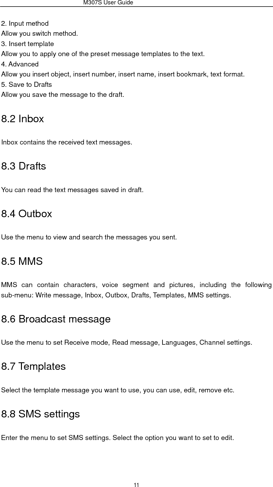                 M307S User Guide 11 2. Input method Allow you switch method. 3. Insert template Allow you to apply one of the preset message templates to the text. 4. Advanced Allow you insert object, insert number, insert name, insert bookmark, text format. 5. Save to Drafts Allow you save the message to the draft. 8.2 Inbox Inbox contains the received text messages. 8.3 Drafts You can read the text messages saved in draft. 8.4 Outbox Use the menu to view and search the messages you sent. 8.5 MMS MMS can contain characters, voice segment and pictures, including the following sub-menu: Write message, Inbox, Outbox, Drafts, Templates, MMS settings. 8.6 Broadcast message Use the menu to set Receive mode, Read message, Languages, Channel settings. 8.7 Templates Select the template message you want to use, you can use, edit, remove etc. 8.8 SMS settings Enter the menu to set SMS settings. Select the option you want to set to edit. 