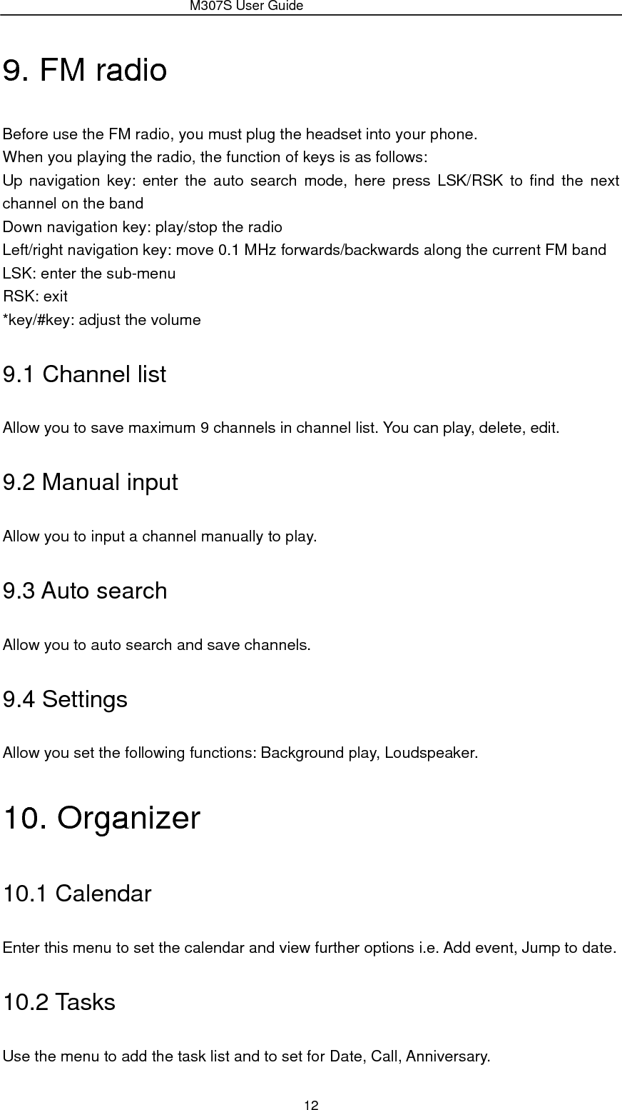                 M307S User Guide 12 9. FM radio Before use the FM radio, you must plug the headset into your phone. When you playing the radio, the function of keys is as follows: Up navigation key: enter the auto search mode, here press LSK/RSK to find the next channel on the band Down navigation key: play/stop the radio Left/right navigation key: move 0.1 MHz forwards/backwards along the current FM band LSK: enter the sub-menu RSK: exit *key/#key: adjust the volume 9.1 Channel list Allow you to save maximum 9 channels in channel list. You can play, delete, edit. 9.2 Manual input Allow you to input a channel manually to play. 9.3 Auto search Allow you to auto search and save channels. 9.4 Settings Allow you set the following functions: Background play, Loudspeaker. 10. Organizer 10.1 Calendar Enter this menu to set the calendar and view further options i.e. Add event, Jump to date. 10.2 Tasks Use the menu to add the task list and to set for Date, Call, Anniversary. 