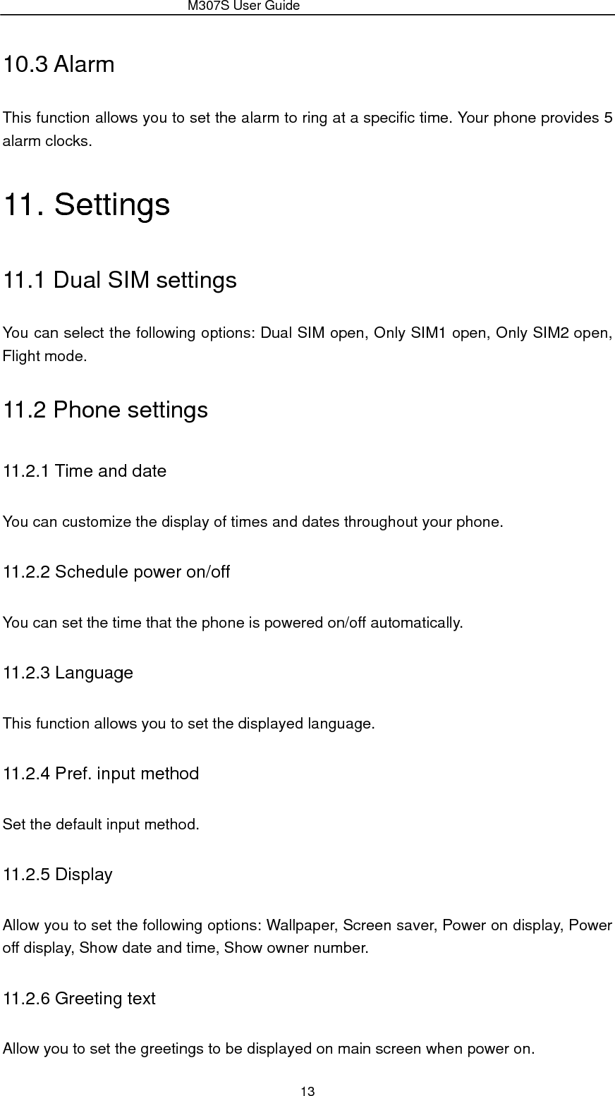                 M307S User Guide 13 10.3 Alarm This function allows you to set the alarm to ring at a specific time. Your phone provides 5 alarm clocks. 11. Settings 11.1 Dual SIM settings You can select the following options: Dual SIM open, Only SIM1 open, Only SIM2 open, Flight mode. 11.2 Phone settings 11.2.1 Time and date You can customize the display of times and dates throughout your phone.   11.2.2 Schedule power on/off You can set the time that the phone is powered on/off automatically. 11.2.3 Language This function allows you to set the displayed language. 11.2.4 Pref. input method Set the default input method. 11.2.5 Display Allow you to set the following options: Wallpaper, Screen saver, Power on display, Power off display, Show date and time, Show owner number. 11.2.6 Greeting text Allow you to set the greetings to be displayed on main screen when power on. 