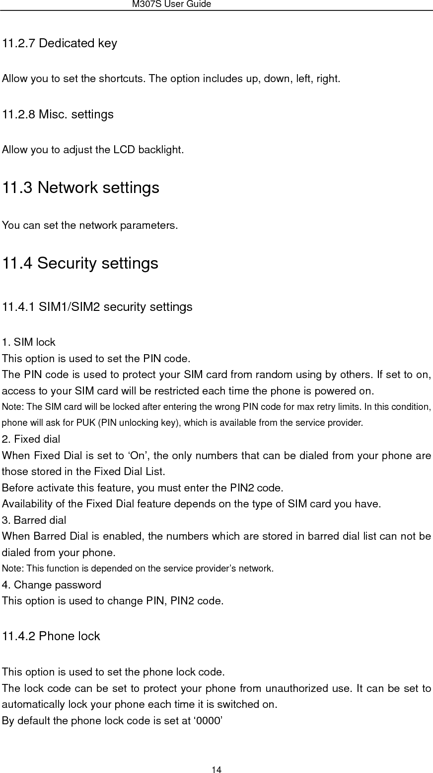                 M307S User Guide 14 11.2.7 Dedicated key Allow you to set the shortcuts. The option includes up, down, left, right. 11.2.8 Misc. settings Allow you to adjust the LCD backlight. 11.3 Network settings You can set the network parameters. 11.4 Security settings 11.4.1 SIM1/SIM2 security settings 1. SIM lock This option is used to set the PIN code. The PIN code is used to protect your SIM card from random using by others. If set to on, access to your SIM card will be restricted each time the phone is powered on. Note: The SIM card will be locked after entering the wrong PIN code for max retry limits. In this condition, phone will ask for PUK (PIN unlocking key), which is available from the service provider. 2. Fixed dial When Fixed Dial is set to ‘On’, the only numbers that can be dialed from your phone are those stored in the Fixed Dial List. Before activate this feature, you must enter the PIN2 code. Availability of the Fixed Dial feature depends on the type of SIM card you have. 3. Barred dial When Barred Dial is enabled, the numbers which are stored in barred dial list can not be dialed from your phone. Note: This function is depended on the service provider’s network. 4. Change password This option is used to change PIN, PIN2 code. 11.4.2 Phone lock This option is used to set the phone lock code. The lock code can be set to protect your phone from unauthorized use. It can be set to automatically lock your phone each time it is switched on. By default the phone lock code is set at ‘0000’ 