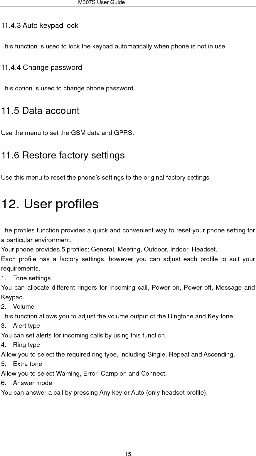                 M307S User Guide 15 11.4.3 Auto keypad lock This function is used to lock the keypad automatically when phone is not in use.   11.4.4 Change password This option is used to change phone password. 11.5 Data account Use the menu to set the GSM data and GPRS. 11.6 Restore factory settings Use this menu to reset the phone’s settings to the original factory settings 12. User profiles The profiles function provides a quick and convenient way to reset your phone setting for a particular environment.   Your phone provides 5 profiles: General, Meeting, Outdoor, Indoor, Headset. Each profile has a factory settings, however you can adjust each profile to suit your requirements. 1. Tone settings You can allocate different ringers for Incoming call, Power on, Power off, Message and Keypad. 2. Volume This function allows you to adjust the volume output of the Ringtone and Key tone. 3. Alert type You can set alerts for incoming calls by using this function. 4. Ring type Allow you to select the required ring type, including Single, Repeat and Ascending. 5. Extra tone Allow you to select Warning, Error, Camp on and Connect. 6. Answer mode You can answer a call by pressing Any key or Auto (only headset profile). 