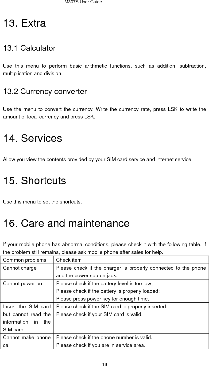                 M307S User Guide 16 13. Extra 13.1 Calculator Use this menu to perform basic arithmetic functions, such as addition, subtraction, multiplication and division. 13.2 Currency converter Use the menu to convert the currency. Write the currency rate, press LSK to write the amount of local currency and press LSK. 14. Services Allow you view the contents provided by your SIM card service and internet service. 15. Shortcuts Use this menu to set the shortcuts. 16. Care and maintenance If your mobile phone has abnormal conditions, please check it with the following table. If the problem still remains, please ask mobile phone after sales for help. Common problems  Check item Cannot charge  Please check if the charger is properly connected to the phone and the power source jack. Cannot power on  Please check if the battery level is too low; Please check if the battery is properly loaded; Please press power key for enough time. Insert the SIM card but cannot read the information in the SIM card Please check if the SIM card is properly inserted; Please check if your SIM card is valid. Cannot make phone call Please check if the phone number is valid. Please check if you are in service area. 