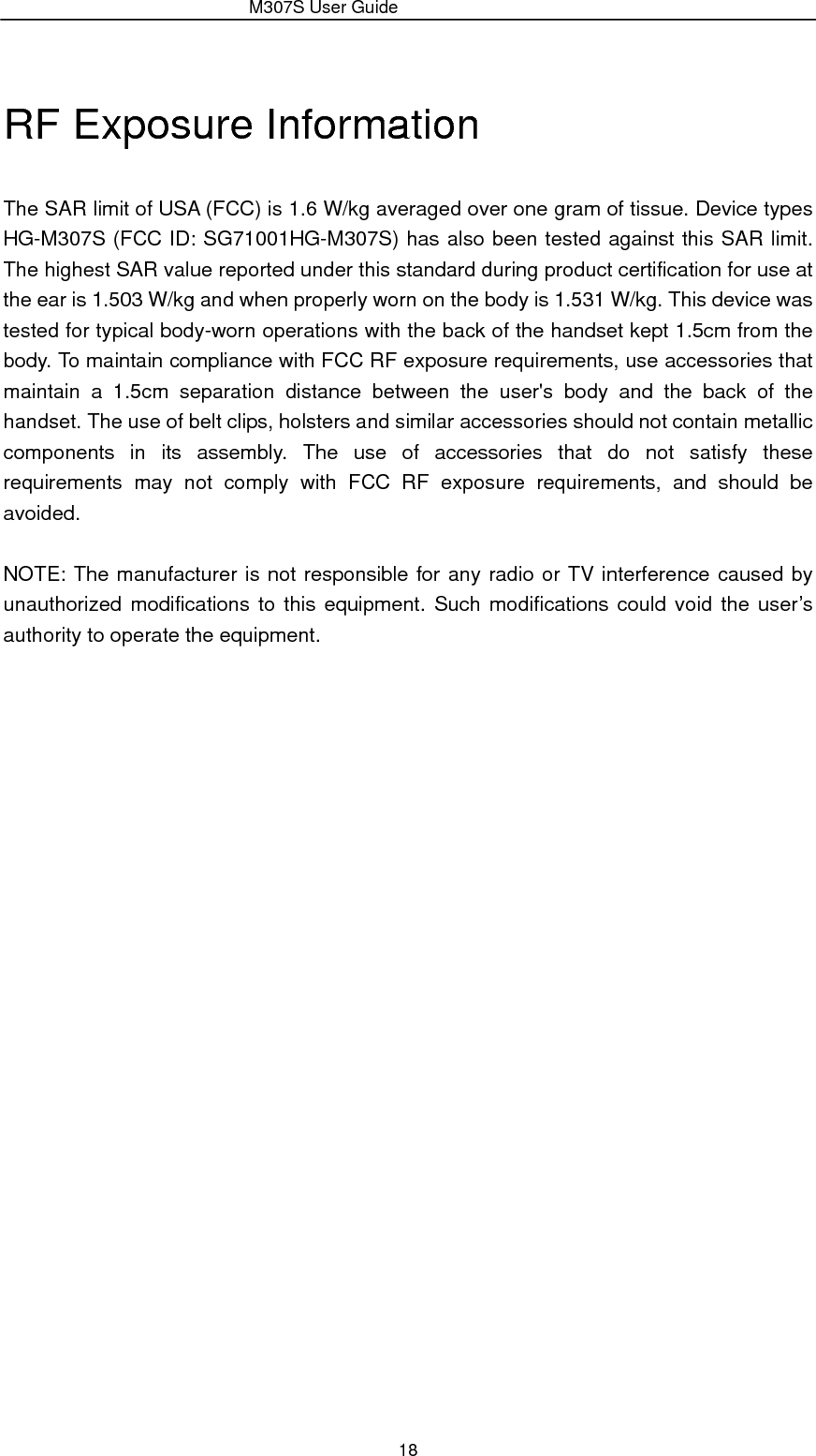                 M307S User Guide 18 RF Exposure Information   The SAR limit of USA (FCC) is 1.6 W/kg averaged over one gram of tissue. Device types HG-M307S (FCC ID: SG71001HG-M307S) has also been tested against this SAR limit. The highest SAR value reported under this standard during product certification for use at the ear is 1.503 W/kg and when properly worn on the body is 1.531 W/kg. This device was tested for typical body-worn operations with the back of the handset kept 1.5cm from the body. To maintain compliance with FCC RF exposure requirements, use accessories that maintain a 1.5cm separation distance between the user&apos;s body and the back of the handset. The use of belt clips, holsters and similar accessories should not contain metallic components in its assembly. The use of accessories that do not satisfy these requirements may not comply with FCC RF exposure requirements, and should be avoided.  NOTE: The manufacturer is not responsible for any radio or TV interference caused by unauthorized modifications to this equipment. Such modifications could void the user’s authority to operate the equipment.  