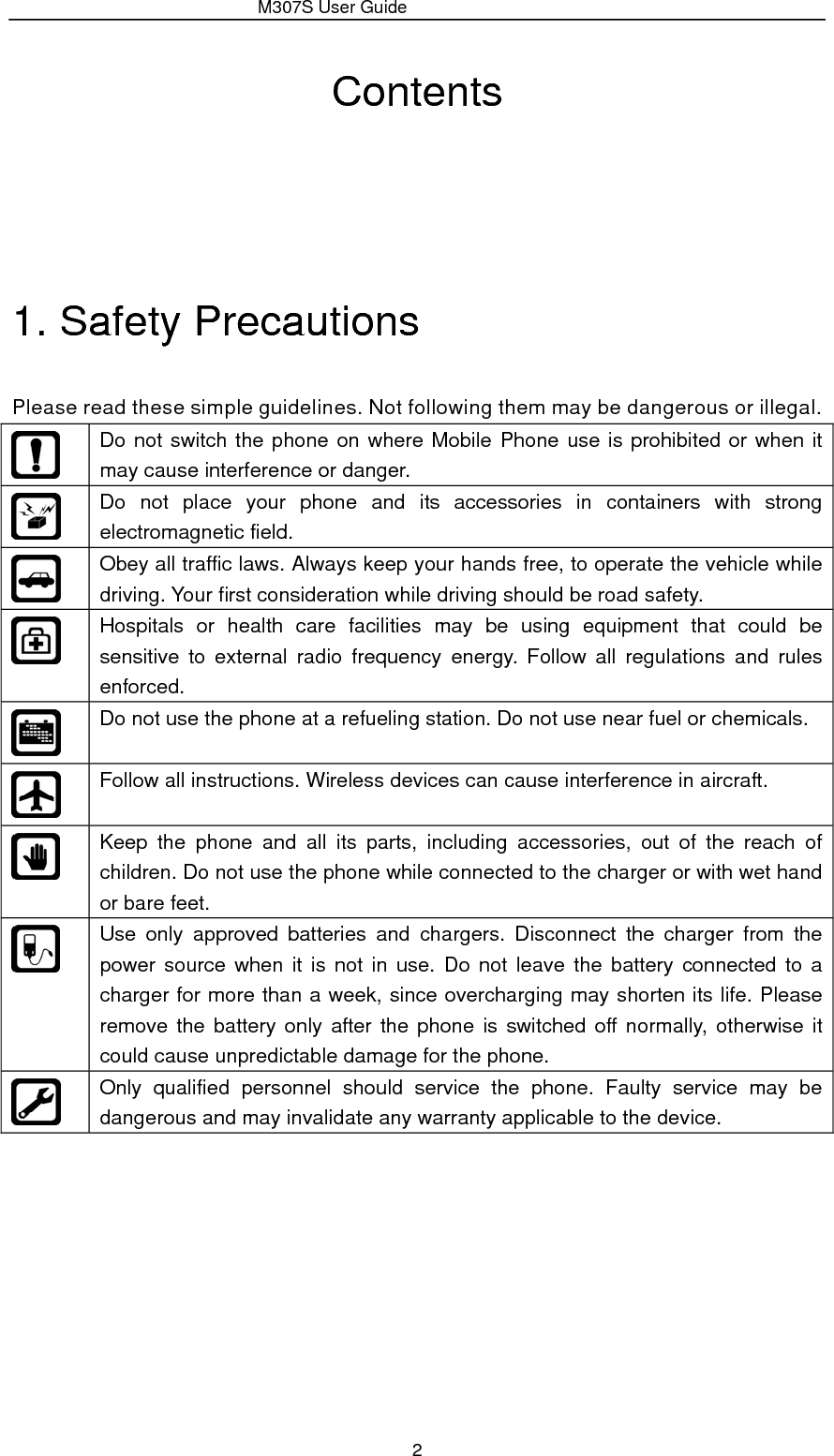                 M307S User Guide 2 Contents    1. Safety Precautions   Please read these simple guidelines. Not following them may be dangerous or illegal.  Do not switch the phone on where Mobile Phone use is prohibited or when it may cause interference or danger.  Do not place your phone and its accessories in containers with strong electromagnetic field.  Obey all traffic laws. Always keep your hands free, to operate the vehicle while driving. Your first consideration while driving should be road safety.  Hospitals or health care facilities may be using equipment that could be sensitive to external radio frequency energy. Follow all regulations and rules enforced.  Do not use the phone at a refueling station. Do not use near fuel or chemicals.  Follow all instructions. Wireless devices can cause interference in aircraft.  Keep the phone and all its parts, including accessories, out of the reach of children. Do not use the phone while connected to the charger or with wet hand or bare feet.  Use only approved batteries and chargers. Disconnect the charger from the power source when it is not in use. Do not leave the battery connected to a charger for more than a week, since overcharging may shorten its life. Please remove the battery only after the phone is switched off normally, otherwise it could cause unpredictable damage for the phone.  Only qualified personnel should service the phone. Faulty service may be dangerous and may invalidate any warranty applicable to the device.          
