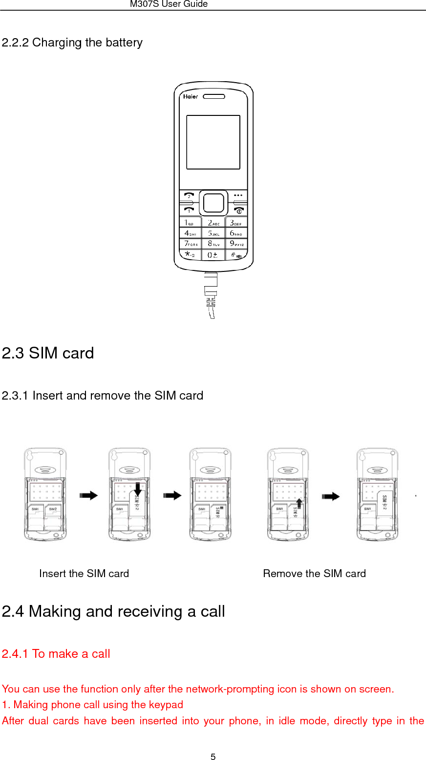                 M307S User Guide 5 2.2.2 Charging the battery  2.3 SIM card   2.3.1 Insert and remove the SIM card              Insert the SIM card                         Remove the SIM card 2.4 Making and receiving a call 2.4.1 To make a call You can use the function only after the network-prompting icon is shown on screen. 1. Making phone call using the keypad After dual cards have been inserted into your phone, in idle mode, directly type in the 